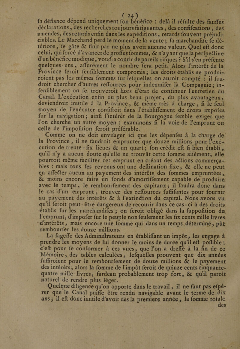 fa défiance dépend uniquement fon bénéfice : delà il réfulte des faufies déclarations , des recherches toujours fatiguantes, des confifcations, des amendes, des retards enfin dans les expéditions , retards fou vent préjudi¬ ciables. Le Marchand perd le moment de la vente ; fa marchandife fe dé¬ tériore , fe gâte ôc finit par ne plus avoir aucune valeur. Quel efi: donc celui, qui forcé d’avancer de grofiesfommes, &amp; n’ayant que la perfpeélive d’un bénéfice modiquevoudra courir de pareils rifques ? S’il s’en préfente quelques-uns, affurément le nombre fera petit. Alors l’intérêt de la Province feroit fenfiblement compromis; les droits établis ne produi- roient pas les mêmes fommes fur lefquelles on auroit compté : il fan- droit chercher d’autres refiburces pour indemnifer là Compagnie; in- fenfiblement on fe trouveroit hors dbtat de continuer l’entretien du Canal. L’exécution enfin du plus beau projet, du plus avantageux, deviendroit inutile à la Province, &amp; même très à charge, fi le feul moyen de l’exécuter confifioit dans l’établiflement de droits impofés fur la navigation ; ainfi l’intérêt de la Bourgogne femble exiger que l’on cherche un autre moyen : examinons fi la voie de l’emprunt ou celle de l’impofition feroit préférable. Comme on ne doit envifager ici que les dépenfes à la charge de' la Province , il ne faudroit emprunter que douze millions pour l’exé¬ cution de trente - fix lieues &amp; un quart ; fon crédit efi: fi bien établi,, qu’il n’y a aucun doute qu’elle ne trouvât cette fomme aifément; elle pourroit même faciliter cet emprunt en créant des adions commerça- blés : mais tous fes revenus ont une deftination fixe, &amp; elle ne peut e,n afieéler aucun au payement des intérêts des fommes empruntées, &amp; moins encore faire un fonds d’amortifiTement capable de produire avec le temps, le rembourfement des capitaux ; il faudra donc dans le cas d’un emprunt, trouver des refiburces fufiifantes pour fournir au payement des intérêts &amp; à l’extindion du capital. Nous avons vu qu’il feroit peut-être dangereux de recourir dans ce cas-ci à des droits établis fur les marchandifes ; on feroit obligé dans la fuppofition de l’emprunt, d’impofer fur le peuple non feulement les fix cents mille livres d’intérêts , mais encore une fomme qui dans un temps.déterminé, pût rembourfer les douze millions. La fagefib des Adminifirateurs en établififant un impôt, les engage à prendre les moyens de lui donner le moins de durée qu’il efi pofiible : c’eft pour fe conformer à ces vues, que l’on a drefifé à la fin de ce Mémoire, des tables calculées, lefquelles prouvent que dix années fufiîroient pour le rembourfement de douze millions &amp; le payement des intérêts; alors la fomme de l’impôt feroit de quinze cents cinquante- quatre mille livres, fardeau probablement trop fort, 6c qu’il paroît naturel de rendre plus léger. Quelque diligence qu’on apporte dans le travail, il ne faut pas efpé- rer que le Canal puifiTe être rendu navigable avant le terme de dix ans ; il efi donc inutile d’avoir dès la première année, la fomme totale des