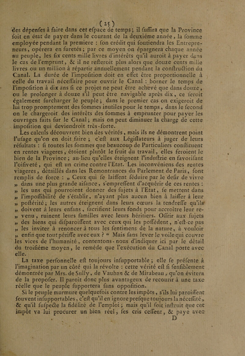 ( des dépenfes à faire dans cet efpace de temps ; il fudîra que la Province foit en état de payer dans le courant de la deuxième année, la fomme employée pendant la première : Ton crédit qui foutiendra les Entrepre¬ neurs, opérera en furetés ; par ce moyen on épargnera chaque année au peuple, les Ex cents mille livres d’intérêts qu’il aiiroit à payer dans le cas de l’emprunt, &amp;: il ne relleroit plus alors que douze cents mille livres ou un million à répartir annuellement pendant la conftruâ-ion du Canal. La durée de Fimpoiition doit en effet être proportionnelle à celle du travail néceffaire pour ouvrir le Canal : borner le temps de i’impofition à dix ans h ce projet ne peut être achevé que dans douze, ou le prolonger à douze s’il peut être navigable après dix, ce feroit également furcharger le peuple; dans le premier cas on exigeroit de lui trop promptement des fommes inutiles pour le temps , dans le fécond on le chargeroif des intérêts des fommes à emprunter pour payer les ouvrages faits fur le Canal ; mais on peut diminuer la charge de cette impofition qui deviendroit très-forte. Les calculs découvrent bien des vérités, mais ils ne démontrent point l’ufage qu’on en doit faire ; c’eff aux Légidateurs à juger de' leurs réfultats : û toutes les fommes que beaucoup de Particuliers conffituent en rentes viagères, étoient plutôt le fruit du travail, elles feroient le bien de la Province ; au-lieu qu’elles éteignent l’induffrie en favorifant l’oiliveté, qui eff un crime contre l’Etat. Les inconvéniens des rentes viagères, détaillés dans les Remontrances du Parlement de Paris, font remplis de force : » Ceux qui fe laiffent féduire par le deiir de vivre » dans une plus grande aifance, s’empreffent d’acquérir de ces rentes : » les uns qui pourroient donner des fujets à l’Etat, fe mettent dans » rimpofîibilité de s’établir, n’ayant plus aucun bien à laiffer à leur » poftérité ; les autres éteignent dans leurs cœurs la tendreffe qu’ils- » doivent à leurs enfans , facrihent leurs fonds pour accroître leur re- » venu , ruinent leurs familles avec leurs héritiers. Offrir aux fujets » des biens qui difparoiffent avec ceux qui les poffédent, n’eff-ce pas » les inviter à renoncer à tous les fentimens de la nature, à vouloir ,> enfin que toutpériffe avec eux ? Mais fans lever le voile qui couvre les vices de l’humanité, contentons-nous d’indiquer ici par le détail du troifiéme moyen, le remède que l’exécution du Canal porte avec elle. La taxe perfonneîîe eff toujours infupportable ; elle fe préfente à l’imagination par un côté qui la révolte : cette vérité eff ff fenfibîement démontrée par Mrs. de Sully, de Vauban &amp; de Mirabeau, qu’on évitera de la propofer. Il paroît donc plus avantageux de recourir à une taxe réelle que le peuple fupportera fans oppofftion. Si le peuple murmure quelquefois contre les impôts , s’ils lui paroiffent fouvent infupportables, c’eff qu’il en ignore prefque toujours la néceffité, &amp; qu’il fufpede la fidélité de l’emploi ; mais qu’il foit inffruit que cet impôt va lui procurer un bien réel^ fes cris ceffent, &amp; paye avec . D