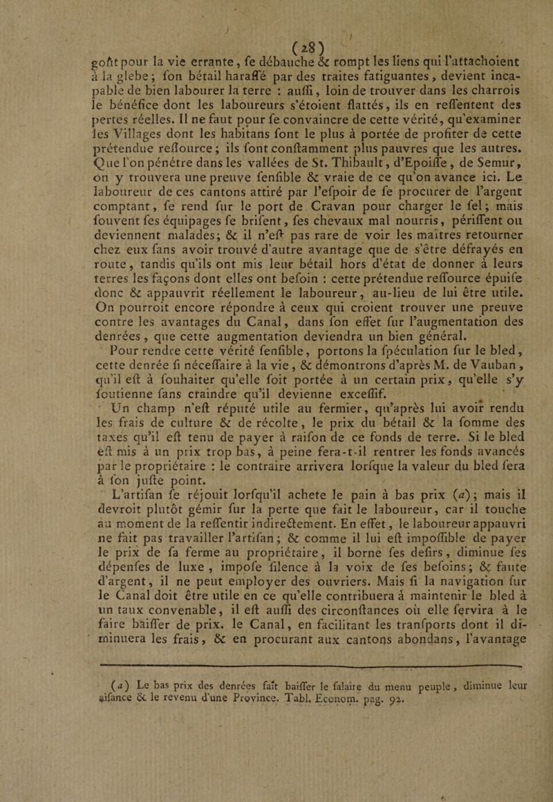 (^8) gofitpour la vie errante, fe débauche d>c rompt les liens qui Tattachoient à la glebe; fon bétail haraffé par des traites fatiguantes, devient inca¬ pable de bien labourer la terre : aufïi, loin de trouver dans les charrois le bénéfice dont les laboureurs s’étoient flattés, ils en refTentent des pertes réelles. Il ne faut ppur fe convaincre de cette vérité, qu’examiner les Villages dont les habitans font le plus à portée de profiter de cette prétendue refîource; ils font conflamment plus pauvres que les autres. Que l’on pénétre dans les vallées de St. Thibault, d’Epoifîe , de Semur, ôn y trouvera une preuve fenfible &amp; vraie de ce qu’on avance ici. Le laboureur de ces cantons attiré par l’efpoir de fe procurer de l’argent comptant, fe rend fur le port de Cravan pour charger le fel ; mais fouvent fes équipages fe brifent, fes chevaux mal nourris, périffent ou deviennent malades; &amp;c il n’eA pas rare de voir les maîtres retourner chez eux fans avoir trouvé d’autre avantage que de s’être défrayés en route, tandis qu’ils ont mis leur bétail hors d’état de donner à leurs terres les façons dont elles ont befoin : cette prétendue reffource épuife donc &amp; appauvrit réellement le laboureur, au-lieu de lui être utile. On pourroit encore répondre à ceux qui croient trouver une preuve contre les avantages du Canal, dans fon effet fur l’augmentation des denrées , que cette augmentation deviendra un bien général. Pour rendre cette vérité fenfible, portons la fpéculation fur le bled, cette denrée fi néceffaire à la vie , &amp; démontrons d’après M. de Vauban , qu’il efl à fouhaiter qu’elle foit portée à un certain prix, qu’elle s’y fcutienne fans craindre qu’il devienne excefîif. Un champ n’efl réputé utile au fermier, qu’après lui avoir rendu les frais de culture &amp;: de récolte, le prix du bétail ôc la fomme des taxes qu’il efl tenu de payer à raifon de ce fonds de terre. Si le bled êfl mis à un prix trop bas, à peine fera-t-il rentrer les fonds avancés par le propriétaire : le contraire arrivera lorfque la valeur du bled fera à fon jufle point. L’artifan fe réjouit lorfqu’il acheté le pain à bas prix (a); mais il devroit plutôt gémir fur la perte que fait le laboureur, car il touche au moment de la reffentir indireêlement. En effet, le laboureur appauvri ne fait pas travailler l’artifan; &amp; comme il lui efl impoffible de payer le prix de fa ferme au propriétaire, il borne fes defirs , diminué fes dépenfes de luxe , impofe filence à la voix de fes befoins; &amp; faute d’argent, il ne peut employer des ouvriers. Mais fi la navigation fur le Canal doit être utile en ce qu’elle contribuera à maintenir le bled à un taux convenable, il efl auffi des circonflances où elle fervira à le faire baiffer de prix, le Canal, en facilitant les tranfports dont il di¬ minuera les frais, Ôc en procurant aux cantons abondans, l’avantage (^2) Le bas prix des denrées fait baiffer le falaiie du menu peuple^ diminue leur aifance 6c le revenu d’une Province. Tabl. Econom. pag. 92.