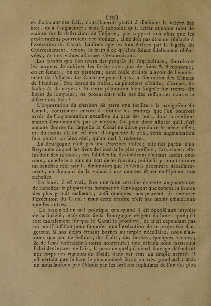 . ■ . (30) en cîiminnant ces frais, contribiieroit plutôt à diminuer la valeur des bois, qu’à l’augmenter; mais à fuppofer qu’il refiât quelque fujet de crainte fur la deflrudion de l’efpèce, par rapport aux abus que les exploitations pourroient occafionner , il ne doit pas être un obflacle à rexécution du Canal. LaifTons agir les loix diêlées par la fageffe du Gouvernement, tenons la main à ce qu’elles foient fidellemeiit obfer- vées , nos vaines allarmes s’évanouiront. Les profits que l’on tirera des progrès de l’agriculture , fourniront les moyens de cultiver les forêts avec plus de foins 5c d’économie; on en femera, on en plantera; ainû nulle crainte à avoir de l’épuife- ment de l’efpèce. Le Canal ne peut-il pas, à l’imitation des Canaux de Flandres, être bordé de frefne, de peupliers d’Italie, d’ormes, de failles &amp; de noyers? Et cette plantation bien foignée fur trente-üx lieues de longueur, ne procurera-t-elle pas des reffources contre la difette des bois ? * / L’importation du charbon de terre que facilitera la navigation dit Canal, contribuera encore à aflbiblir les craintes que l’on pourroit avoir de l’augmentation excefîive du prix des bois, dont la confom- mation fera diminuée par ce moyen. On peut donc afTurer qu’il n’efl aucune denrée fur laquelle le Canal ne doive produire le même effet; ou du moins s’il en efl: dont il augmente le prix, cette augmentation fera plutôt un bien réel, qu’un mal à redouter.. La Bourgogne n’efl pas une Province ifolée ; elle fait partie d’un Royaume auquel les liens de l’intérêt le plus preffant, l’attachent; elle lui doit des fubfides ; ces fubfides lui deviendront d’autant moins oné¬ reux, qu’elle fera plus en état de les fournir, puifqu’il y aura toujours un bénéfice réel par la diminution que le Canal procurera néceiTaire- ment, en donnant de la valeur à nos denrées &amp; en multipliant nos richeffes. Le luxe, il efl vrai, fera une fuite certaine de cette augmentationi de richeffes : la plupart des hommes ne Tenvifagent que comme la foiirce des plus grands malheurs; aufîi quelques-uns peuvent-ils redouter l’exécution du Canal : mais cette crainte n’efl pas moins chimérique que les autres. Le luxe n’efl un mal politique que quand il efl oppofé aux intérêts de la fociété ; mais ceux de la Bourgogne exigent du luxe : quoiqu’il foit moralement fur que le Canal le produira , ce n’efl cependant pas un motif fuffifant pour fuppofer que l’exécution de ce projet foit dan¬ gereux. Si nos delirs étoient bornés au fimple néceffaire, nous n’au¬ rions que peu de befoins; des fruits , des herbes, quelques racines, &amp; de. l’eau fuff roient à notre nourriture ; une cabane nous mettroit à l’abri des injures de l’air, la peau de qnelqii’animal fauvage défendroit nos corps des rigueurs du froid; dans cet état de fimple nature, il efl certain que le luxe le plus modéré feroit un très-grand mal : mais ne nous laifibns pas éblouir par les brillans, fophifmes de l’im des plus