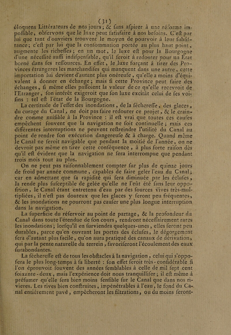 (30 éloqiiens Littérateurs de nos jours; &amp; fans afpirer à une rérorme im- poffible, obfervons que le luxe peut fatisfaire à nos befoins. C’efl par lui que tant d'ouvriers trouvent le moyen de pourvoir à leur fubfxt- tance; c'eft par lui que la conlbmmation portée au plus haut point» augmente les richeffes ; en un mot, le luxe efl pour la Bourgogne d'une nécelîité auiïi indirpenfable, qu’il feroit à redouter pour un Etat borné dans fes reffources. En effet, le .luxe forçant à tirer des Pro¬ vinces étrangères les marchandifes qui manquent dans une autre, cette importation lui devient d’autant plus onéreufe , qu’elle a moins d’équi¬ valent à donner en échange; mais û cette Province peut faire des échanges, fi même elles paffoient la valeur de ce qn’elle recevroit de l’Etranger, fon intérêt exigeroit que fon luxe excitât celui de fes voi- fins : tel eff l’état de la Bourgogne. La certitude de l’effet des inondations , de la fécliereffe , des glaces, du curage du Canal, ne doit pas faire redouter ce projet, &amp; le crain¬ dre comme nuifible à la Province : il eft vrai que toutes ces caiifes empêchent fouvent que la navigation ne foit continuelle ; mais ces différentes interruptions ne peuvent reftreindre l’utilité du Canal au point de rendre fon exécution dangereufe &amp; à charge. Quand même le Canal ne feroit navigable que pendant la moitié de l’année, on ne devroit pas même en tirer cette conféquence , à plus forte raifon dès qu’il eff évident que la navigation ne fera interrompue que pendant trois mois tout au plus. On ne peut pas raifonnablement compter fur plus de quinze jours de froid par année commune, capables de faire geler l’eau du Canal; car en admettant que fa rapidité qui fera diminuée par les éclufes , la rende plus fufceptible de gelée qu’elle ne l’eût été fans leur oppo- fition, le Canal étant entretenu d’eau par des fources vives très-miil- tipliées, il n’eff pas douteux que les glaces y feront peu fréquentes, &amp; les inondations ne pourront pas caufer une plus longue interruption dans la navigation. La fiiperfîcie du réfervoir au point de partage, &amp; la profondeur du Canal dans toute l’étendue de fon cours, rendront néceffalremenî rares les inondations ; lorfqu’il en furviendra quelques-unes , elles feront peu durables, parce qu’en ouvrant les portes des éclufes, le dégorgement fera d’autant plus facile, qu’on aura pratiqué des canaux de dérivation, qui par la pente naturelle du terrein, favoriferont l’écoulement des eaux fur abondantes. La féchereffe eft de tous lesobftaclesà la navigation , celui qui s’oppo- fera le plus long-temps à fa liberté : fon effet feroit très-conftdérable ft l’on éproiivoit fouvent des années femblables à celle de mil fept cent foixante - deux , mais l’expérience doit nous tranquillifer ; il eft meme à préfumer qu’elle fera bien moins fenftble fur le Canal que dans nos ri¬ vières. Les rives bien conftruites, impénétrables à l’eau, le fond du Ca¬ nal entièrement pavé, empêcheront les filtrations, ou du moins feront-