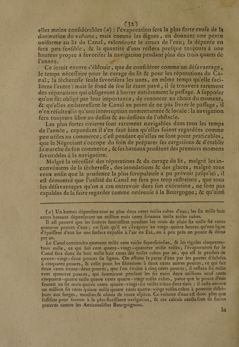 elles moins confidcrabîes (æ) : l’évaporation fera la plus forte caufe de la diminution du volume ; mais comme les digues, en donnant une pente uniforme au lit du Canal, ralentiront le cours de l’eau; la dépenfe en fera peu fenfible , oc la quantité d’eau reliera prefque toujours à une hauteur propre à favorifer la navigation pendant plus des trois quarts de l’année. Ce feroit encore s’éblouir, que de conhdérer comme un défavantage^^, le temps néceiTaire pour le curage du lit pour les réparations du Ca¬ nal; la fécherelTe feule favorifera les unes, en même temps quelle faci¬ litera l’autre : mais le fond de fon lit étant pavé, il fe trouvera rarement des réparations qui obligeront à barrer entièrement le paffage. A fuppofer qu’on fût obligé par leur importance, de renoncer au choix du moment, èc quelles ernbarrafient le Canal au point de ne pas livrer le palTage, il n’en réfulteo it qu’une interruption momentannée & locale : la navigatioa fera toujours libre au-deffiis à au-deiTous de l’obflacle. Les plus fortes rivières font rarement navigables dans tous les temps de l’année , cependant il s’en faut bien qu’elles foient regardées comme peu utiles au commerce; c’efl pendant qu’elles ne font point praticables, que le Négociant s’occupe du foin de préparer fes cargaifons & d’établir la marche de fon commerce, & fes bateaux profitent des premiers momens favorables à la navigation. Malgré la nécefiité des réparations & du curage du lit, malgré les in- convéniens de la fécherefie , des inondations & des glaces, malgré tous ceux enfin que la prudence la plus fcrupuleufe a pu prévoir jufqu’ici, il efi: démontré que l’utilité du Canal ne fera pas trop reftreinte , que tous les défavantages qu’on a cru entrevoir dans fon exécution , ne font pas capables delà faire regarder comme onéreufe à la Bourgogne; & qu’ainfi (a) Un bateau dépenfera tout au plus deux cents toifes cubes d’eau; les fix mille huit cents bateaux dépenferont un million trois cents foixante mille toifes cubes. Î1 efl prouvé que les fcurces fournirent pendant les mois de pluie fix mille fix cents quatorze pouces d’eau; on fçait qu’il ne s’évapore en vingt-quatre heures qu’une ligne d’épailTeur d’eau fur une furface expofée à l’air en Eté, ou à peu près un pouce & demi par an. Le Canal contiendra quatorze mille cent toifes fuperficielles, Sc les rigoles cinquante- trois mille, ce qui fait cent quatre-vingt-quatorze mille toifes; l’évaporation fur le Canal fera donc de huit mille huit cents dix toifes cubes par an, qui eft le produit de quatre-vingt-deux pouces fix lignes. On eftime la perte d’eau par les portes d’éclufes à cinquante pouces, & celle, pour les filü-ations à deux cents autres pouces , ce qui fait deux cents trente-deux poucesque l’on évalue à cinq cents pouces; il reliera fix mille cent quatorze pouces, qui fourniront pendant les fix mois deux millions neuf cents cinquante-quatre mille quatre cents quatre-vingt toifes cubes, parce que le pouce d’eau fournit en fix mois quatre cents, quatre-vingt-lix toifes cubes deux tiers : il refie encorëf un million fix cents quinze mille quatre cents quatre-vingt toifes cubes à pouvoir diflri- buer aux forges, moulins & ufines de toute efpèce. Ce volume d’eau efl donc plus que fufHfant pour fournir à la plus floriffante navigation, ces calculs exaélsfont de fortes preuves contre les Amicanalifles Bourguignons.