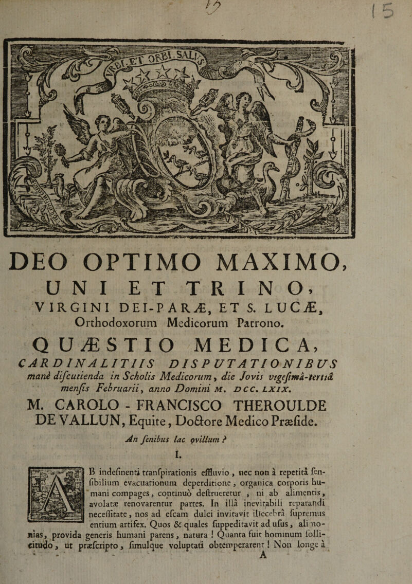 IfMUttwraimim / DEO OPTIMO MAXIMO, UNI ET TRINO, VIRGINI DEI-PAR^, ET S. UJC£, Orthodoxorum Medicorum Patrono. QUESTIO MEDICA, CARDINALITUS DISPUTATIONIBUS mane difcutienda in Scholis Medicorum, die Jovis vigefima-tertta menjis Februarii, anno Domini M. DCC. lxix. M. CAROLO - FRANCISCO THEROULDE DE VALLUN, Equite, Do&amp;ore Medico Prsefide. An fenibus lac ovillum ? I. B indefinenti tranfpi rationis effluvio , nec non a repetita fen- fibilium evacuationum deperditione , organica corporis hu¬ mani compages, continuo deftrueretur , ni ab alimentis, avolatae renovarentur partes. In ilia inevitabili reparandi neceditate, nos ad efcam dulci invitavit illecebra fupremus entium artifex. Quos Sc quales fuppeditavit ad ufus, alimo¬ nias, provida generis humani parens, natura ! Quanta fuit hominum lolii- citudo, ut prsefcripro, fimulque voluptati obtemperarent! Non longe a ; - A