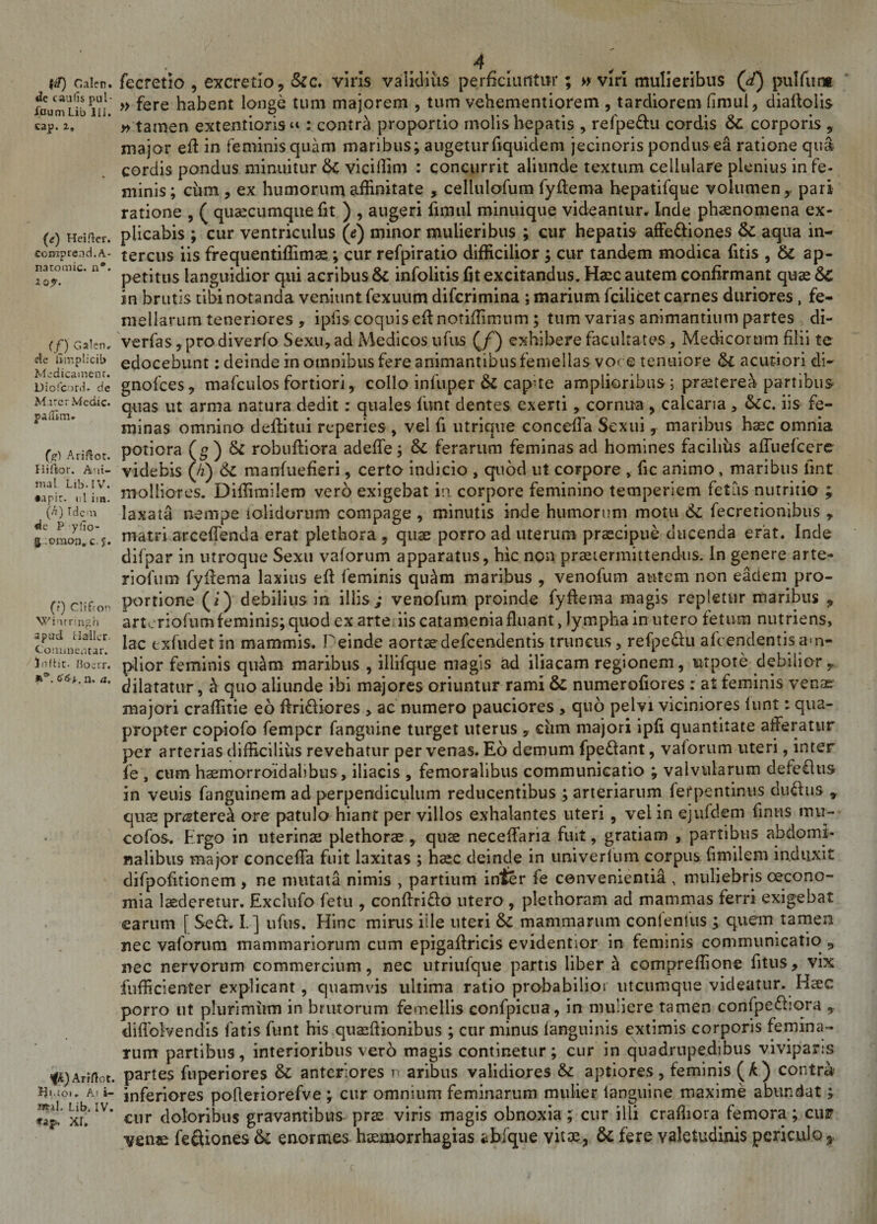 ftf) C.alcn. «Ie caulis pul¬ icum Lib III. cap. i. (*) Heiftcr. comprend. A- natomic. a*. io?. (f) Galen. de limplieib Medicament. Diofc ird» de Mirer Medie. paiTim. (c) Ariftot. Hifior. Ani- Jnal Lib. IV. •apir. i; 1 im. (h) Iden de P ylio- g.omon, c.5. (?) Clifro^ Wiurringh apud i laller. Commentar. Inflit. Boerr. a3’. n. a. ‘fk) Ariftot. Hiaoi. Ai i- »il. Lib. IV. p-* AI. fecretio , excretio, Sic. viris validius perficiuntur; » viri mulieribus (^) pulfurm » fere habent longe tum majorem , tum vehementiorem , tardiorem fimui, diallolis »tamen extentioris^ : contra proportio molis hepatis , refpedu cordis Sc corporis , major efi: in feminis quam maribus; augeturfiquidem jecinoris pondus ea ratione qu» cordis pondus minuitur Sc viciffim : concurrit aliunde textum cellulare plenius in fe¬ minis ; cum , ex humorum affinitate , cellulofum fyftema hepatifque volumen r pari ratione , ( quaecumque fit ) , augeri firnul minuique videantur. Inde phaenomena ex¬ plicabis ; cur ventriculus (e) minor mulieribus ; cur hepatis affe&amp;iones Sc aqua in¬ tercus iis frequentiffimae ; cur refpiratio difficilior ; cur tandem modica fitis , Sc ap¬ petitus languidior qui acribus &amp; infolitis fit excitandus. Haec autem confirmant quae Sc in brutis tibi notanda veniunt fexuum diferimina ; marium fcilicet carnes duriores, fe¬ mellarum teneriores , ipfis coquiseffnotiffimum; tum varias animantium partes di- verfas, prodiverfo Sexu, ad Medicos ufus (/) exhibere facultates, Medicorum filii te edocebunt: deinde in omnibus fere animantibus femellas vore tenuiore Sl acutiori di- gnofees, mafculos fortiori, collo infuper &amp; cap-te amplioribus; praeteret partibus quas ut arma natura dedit: quales funt dentes exerti, cornua , calcaria , Scc. iis fe¬ minas omnino deflitui reperies , vel fi utrique concefia Sexui, maribus haec omnia potiora (g) Sc robufliora adeffe; Sc ferarum feminas ad homines facilius affuefeere videbis (/z) Sc manfuefieri, certo indicio , quod ut coFpore , fic animo, maribus lint molliores. Diffimilero vero exigebat in corpore feminino temperiem fetus nutritio ; laxata nempe tolidorum compage , minutis inde humorum motu Sc fecretionibus , matri, arceffenda erat plethora , quae porro ad uterum praecipue ducenda erat. Inde difpar in utroque Sexu vaforum apparatus, hic non praetermittendus, in genere arte- riofum fyffema laxius eft feminis quam maribus , venofum autem non eadem pro¬ portione (i) debilius in iliis; venofum proinde fyffema magis repletur maribus * arteriofum feminis; quod ex arte; iis catamenia fluant, lympha in utero fetum nutriens, lac exfudetin mammis. Deinde aortaedefeendentis truncus, refpe&amp;u afeendentisam¬ plior feminis quam maribus , illifque magis ad iliacam regionem, ut pote debilior r dilatatur, £ quo aliunde ibi majores oriuntur rami Sc numerofiores : at feminis venae majori craffitie eo ffri&amp;iores &gt; ac numero pauciores , quo pelvi viciniores iunt: qua¬ propter copiofo femper fanguine turget uterus , ciim majori ipfi quantitate afferatur per arterias difficilius revehatur per venas. Eo demum fpe&amp;ant, vaforum uteri, inter fe , cum haemorroidalibus, iliacis , femoralibus communicatio ; valvularum defeftus in veuis fanguinem ad perpendiculum reducentibus ; arteriarum ferpentinus diuffus * qus pr^tere^ ore patulo hiant per villos exhalantes uteri , vel in ejufdem finns mu- cofos. Ergo in uterinae plethorae, quae neceffaria fuit, gratiam , partibus abdomi¬ nalibus major concefia fuit laxitas ; haec deinde in univerfum corpus fimilem induxit difpofitionem, ne mutata nimis , partium inter fe convenientia , muliebris oecono¬ mia laederetur. Exclufo fetu , conftri&amp;o utero , plethoram ad mammas ferri exigebat earum [Se£h I.] ufus. Hinc minis ille uteri Sc mammarum contentus ; quem tamen nec vaforum mammariorum cum epigaffricis evidentior in feminis communicatio „ nec nervoram commercium, nec utriufque partis liber h compreffione fitus, vix fufficienter explicant, quamvis ultima ratio probabilior utcumque videatur. Haec porro ut plurimum in brutorum femellis confpicua, in muliere tamen confpefbora diflolvendis fatis funt bis quaffiionibus ; cur minus (anguinis extimis corporis femina¬ rum partibus, interioribus vero magis continetur; cur in quadrupedibus viviparis partes fuperiores Sc anteriores n aribus validiores Sc aptiores, feminis (£) contra inferiores pofieriorefve ; cur omnium feminarum mulier languine maxime abundat; cur doloribus gravantibus prae viris magis obnoxia; cur illi crafiiora femora; cur yenm feftiones Sc enormes haemorrhagias abfque vitae, Sc fere valetudinis periculo^