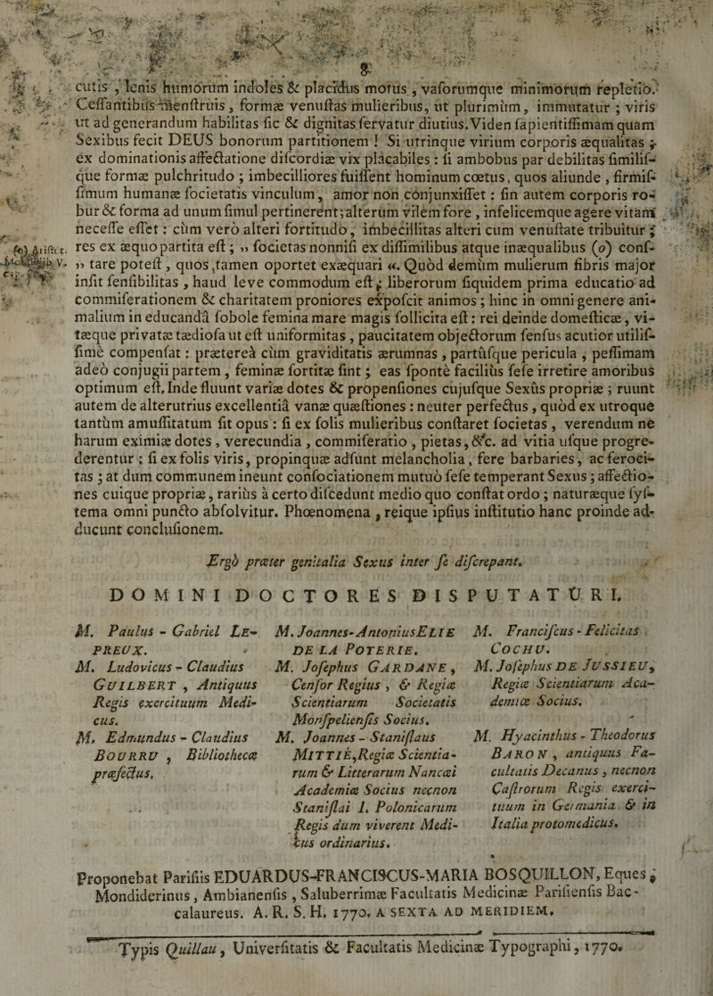 -'rv . &lt;&amp; , ^ -'V ¥ ? ■ fi r7 v *■&gt;■*: ■ +■’*■' ~?s‘ *: * ■ ► .%&gt;». • , ' ■* ■:* ' r •• . '% i* I- •' * **&gt; A /. •\* . ■*£&amp;; 3»' • y- «: t'rSlr V» .V • % !&amp; « . &lt;VM . 4^ •yu i' r'N*v fo)^.rifi:c c. j/o$£il&amp;b v. C-iP. H cutis , lenis humorum indoles &amp; placidus motus, vaforumque minimorum repletio.-' CefFantibirsmlenflruis , formae venuftas mulieribus, ut plurimum, immutatur ; viris ut ad generandum habilitas fic tk dignitas fervatur diutius.Videnfapientiffimamquam Sexibus fecit DEUS bonorum partitionem ! Si utrinque virium corporis aequalitas ;■ ex dominationis aftettatione difcordiae vix placabiles : ii ambobus par debilitas fimilif- que formae pulchritudo ; imbecilliores fuilient hominum coetus, quos aliunde , firmif- fimum humanae focietatis vinculum, amor non conjunxiflet: (in autem corporis ro¬ bur &amp;: forma ad unumfimul pertinerent ; alterum vilem fore, infelicemque agere vitarri' necefle efict: ciim vero alteri fortitudo, imbecillitas alteri cum venuflate tribuitur res ex aequo partita eft ; » focietas nonnifi ex diflimilibus atque inaequalibus (o) conf¬ it tare poteft , quos damen oportet exaequari «. Quod demum mulierum fibris major iniit fenfibilitas , haud leve commodum eft* liberorum fiquidem prima educatio ad commiferationem &amp; charitatem proniores expofcit animos ; hinc in omni genere ani¬ malium in educanda fobole femina mare magis follicita eft: rei deinde domefticae, vi¬ taeque privatae taediofa ut eil uniformitas , paucitatem obje&amp;orum fenfus acutior utilif- fime competifat; praeterea ciim graviditatis aerumnas , partufque pericula , pefiimam adeo conjugii partem , feminae fortitac fint ; eas fponte facilius fefe irretire amoribus optimum eft, Inde fluunt variae dotes &amp; propenfiones cujufque Sexus propriae ; ruunt autem de alterutrius excellentia vanae quaeftiones : neuter perfe&amp;us, quod ex utroque tantum amuflltatum fit opus : fi ex folis mulieribus conflaret focietas , verendum ne harum eximiae dotes , verecundia , commiferatio , pietas,&amp;rfc. ad vitia ufque progre¬ derentur ; fi ex folis viris, propinquae adfunt melancholia, fere barbaries, ac feroci¬ tas ; at dum communem ineunt confociationem mutuo fefe temperant Sexus; affe&amp;io- nes cuique propriae, rarius a certo dilcedunt medio quo conflat ordo; naturaeque fyf- tema omni puncto abfolvitur. Phoenomena 9 reique ipfius inftitutio hanc proinde ad¬ ducunt conclufionem. v V 1. J- , \L/-v •&gt; - JErgb prester genitalia. Sexus inter fe diferepane. DOMINI DOCTORES DISPUTATURE M. Paulus - Gabritl Le-* PREUX. Ludovicus - Claudius GuiLBERT , Antiquus Regis exercituum Medi- cus. M, Edmundus - Claudius Bourru , Bibliothecce prcefeclus. M. J oannes- A ntoniusELl E DE LA POTERIE. M. Jofephus Gardane , Cenfor Regius , &amp; Regi ce Scientiarum Societatis Monfpelienjis Socius. M. J oannes - St ani [laus MiTTIE,1Zegi ce Scientia¬ rum &amp; Litterarum Nanccei Academice Socius necnon Stanijlai L Po Ionie arum Regis dum viverent Medi¬ ius ordinarius. M. Francifcus - Felicitas CoCHU, M. Jofephus DE JUSSIEU% Regi ce Scientiarum Aca¬ demice Socius. M. Hyacinthus - Theodorus BaroN , antiquus Fa¬ cultatis Decanus, necnon Ca [Irorum Regis exerci¬ tuum in Get mania &amp; W, Italia protomedicus, Proponebat Parifiis EDUARDUS-FRANCI9CUS-MARIA BOSQUILLON, Eques , Mondiderinus, Arobianenfis , Saluberrimas Facultatis Medicin® Pandentis Bac- calaureus. A. R. S. H. 1770* a sexta ad meridiem* Typis Quillau, Univerfitatis Si Facultatis Medicinae Typographi, 1770, mu.