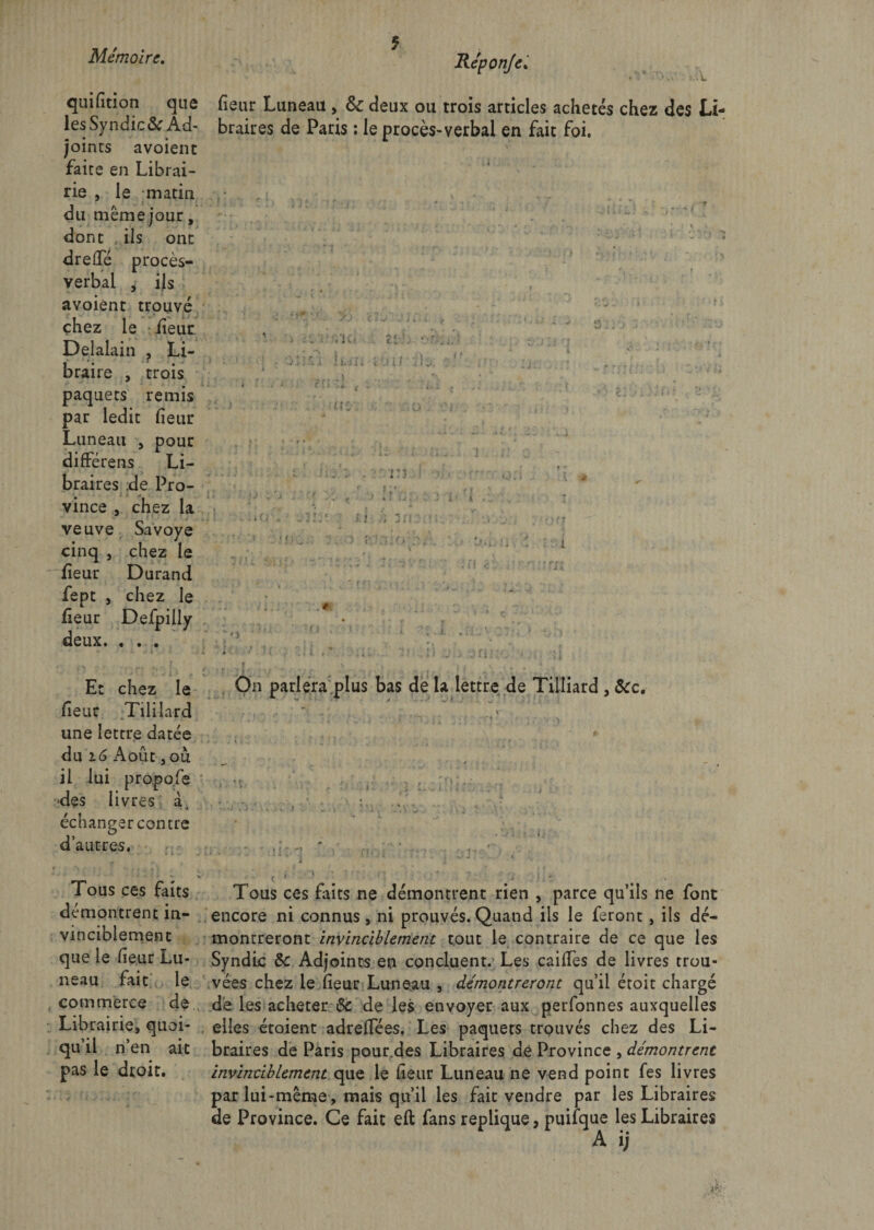 5 . L quifition que les Syndic&amp;r Ad¬ joints avoient faite en Librai¬ rie , le matin du même jour, dont ils ont drelTé procès- verbal , ils avoiént trouvé chez le fieur Delalain , Li¬ braire , trois paquets remis par ledit fieur Luneati , pour différens Li¬ braires de Pro¬ vince , chez la veuve Savoye cinq , chez le fieur Durand fept , chez le fieur Defpiliy deux. . . . fieur Luneau , &amp;c deux ou trois articles achetés chez des Li¬ braires de Paris : le procès-verbal en fait foi. . | i * S ' * JL y-; . / j* ^ j - . J; . •• : r . • Et chez le On parlera plus bas de la lettre de Tilliard , &amp;c. fieur Tililard une lettre datée du 16 Août, ou il lui propofe -des livres échanger contre d’autres. Tous ces faits Tous ces faits ne démontrent rien , parce qu’ils ne font démontrent in- encore ni connus, ni prouvés. Quand ils le feront, ils dé- vinciblement montreront invinciblement tout le contraire de ce que les que le fieur Lu- Syndic 6c Adjoints en concluent.- Les caiffes de livres trou- neau fait le vées chez le fieur Luneau , démontreront qu’il étoit chargé commerce de de les acheter 6c de les envoyer aux perfonnes auxquelles Librairie, quoi- elles étoient adreflèes. Les paquets trouvés chez des Li- qu’il n’en ait braires de Paris pour.des Libraires de Province , démontrent pas le droit. invinciblement que le fieur Luneau ne vend point fes livres par lui-même, mais qu’il les fait vendre par les Libraires de Province. Ce fait eft fans répliqué, puifque les Libraires A ij