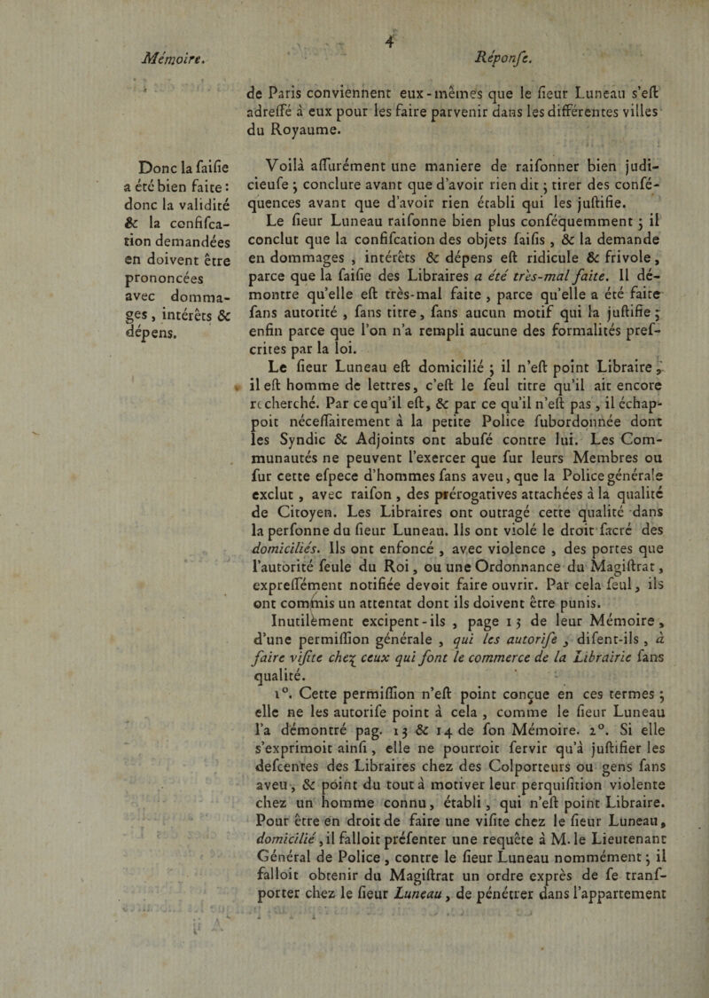 &gt; . Donc la faifie a etc bien faite : donc la validité 8c la confifca- tion demandées en doivent être prononcées avec domma¬ ges , intérêts 8c dépens. de Paris conviennent eux-mêmes que le fieur Lun eau s’eft adrefte à eux pour les faire parvenir dans les différentes villes du Royaume. Voilà aftiirément une maniéré de raifonner bien judi- cieufe ; conclure avant que d’avoir rien dit ; tirer des confé- quences avant que d’avoir rien établi qui les juftifie. Le fieur Luneau raifonne bien plus conféquemment 5 il conclut que la confifcation des objets faifis , Ôc la demande endommages , intérêts 8c dépens eft ridicule 8c frivole, parce que la faifie des Libraires a été tns-mal faite. 11 dé¬ montre quelle eft très*mal faite, parce qu’elle a été faite fans autorité , fans titre, fans aucun motif qui la juftifie ~ enfin parce que l’on n’a rempli aucune des formalités pref- crites par la loi. Le fieur Luneau eft domicilié ; il n’eft point Libraire , il eft homme de lettres, c’eft le feul titre qu’il ait encore recherché. Par ce qu’il eft, 8c par ce qu’il n’eft pas, il échap- poit néceffairement à la petite Police fubordonnée dont les Syndic 8c Adjoints ont abufé contre lui. Les Com¬ munautés ne peuvent l’exercer que fur leurs Membres ou fur cette efpece d’hommes fans aveu, que la Police générale exclut , avec raifon , des prérogatives attachées à la qualité de Citoyen. Les Libraires ont outragé cette qualité dans la perfonne du fieur Luneau. Ils ont violé le droit facré des domiciliés. Ils ont enfoncé , avec violence , des portes que l’autorité feule du Roi, ou une Ordonnance du Magiftrat, expreftement notifiée devoit faire ouvrir. Par cela feul, iis ont conduis un attentat dont ils doivent être punis. Inutilement excipent-ils , page 15 de leur Mémoire, d’une permiftion générale , qui les autorife , difent-ils , à faire vif te che% ceux qui font le commerce de la Librairie fans qualité. i°. Cette permiftion n’eft point conçue en ces termes ; elle ne les autorife point à cela , comme le fieur Luneau l’a démontré pag. 13 &amp; 14 de fon Mémoire. 20. Si elle s’exprimoit ainfi , elle ne pourroit fervir qu’à juftifier les defcentes des Libraires chez des Colporteurs ou gens fans aveu , 8c point du tout à motiver leur perquifition violente chez un homme connu, établi, qui n’eft point Libraire. Pour être en droit de faire une vifite chez le fieur Luneau, domicilié il Falloir préfenter une requête à M-le Lieutenant Général de Police , contre le fieur Luneau nommément \ il falloir obtenir du Magiftrat un ordre exprès de fe tranf- porter chez le fieur Luneau, de pénétrer dans l’appartement