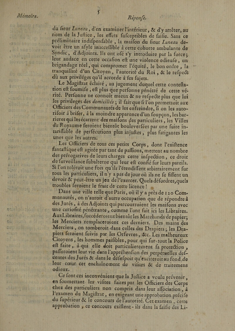 * da fîenr Lun tau, d’en examiner l'intérieur, &amp;c d’y arrêter, au nom de la Juftice , les effets fufceptibles de fai fie. Sans ce préliminaire indifpenfable , la maifon du fieur Luneau de- voit etie un afyle inacceffible à cette cohorte ambulante de Syndic, d Adjoints. Ils ont ofe s’y introduire par la force j leur audace en cette occafion eft une violence odieufe, un brigandage reel,qui compromet l’équité, le bon ordre 3 la tranquillité d un Citoyen, l’autorité du Roi , ôc le refpeét dû aux privilèges qu’il accorde à fes fujets. Le Magiftrat éclairé, au jugement duquel cette contefta- lion eft foumife , eft plus que perfonne pénétré de cette vé¬ rité. Perfonne ne connoit mieux ôc ne refpeéte plus que lui les privilèges des domiciliés • il fart que ft l’on permettoit aux Officiers des Communautés de les enfreindre, fi on les auto- rifoir d brifer, à la moindre apparence d’un foupçon, les bar¬ rières qui les ecarrent des maifons fies particuliers, les Villes du Royaume feroient bientôt bouleverfées par une fuite in- tariftable de perfecutions plusinjuftes, plus fatigantes les unes que les autres; Les Officiers de tous ces petits Corps, dont l’exiftence fantaftique eft agitee par tant de paffions, mettent au nombre des prérogatives de leurs charges cette infpeélion , ce droit de furveillance fubalterne qui leur eft confié fur leurs pareils. Si 1 on toleroit une fois qu ils i’étendiftent arbitrairement fur tous les particuliers, il n’y a pas de jour où ils ne fe fiftent un devoir Ôc peut-etre un jeu dePexercer. Quelsdéfordres,queIs troubles feroient le fruit de cette licence ! Dans une ville telle que Paris, où il y* a près de 120 Com¬ munautés, on n auroit d autre occupation que de répondre à des Jures , a des Adjoints qui parcourroient les maifons avec une curiofîté pénétrante * comme l’ont fait ici les Libraires. Aux Libraires, fuccederoi en t bientôt les Marchands de papierj les Merciers remplaceraient ces derniers. Des mains des Merciers , on tomberoit dans celles des Drapiers j les Dra- pieis feroient fuivis par les Orfèvres , &amp;c. Les malheureux Citoyens , les hommes paifîbles , pour qui fur-tout la Police eft faite , a qui elle doit particulièrement fa proteélicn ^ pafteroient leur vie dans 1 appréhenhon des perpétuelles def- centes des Jurés &amp; dansle défefpoir qu’cxciteroitau fond de leur cœur cet enchaînement de vilnes ôc de traitemens odieux. Ce font ces inconveniens que la Jüftice a voulu prévenir, en foumettant les vifttes faites par les Officiers des Corps chez des particuliers non compris dans leur aftociation , à 1 examen du Magiftrat, en exigeant une approbation précile du fuperieur &amp;c le concours de l’aurorité. Cet examen , cette approbation > ce concours exiftent- ils dans la faihe des Li-