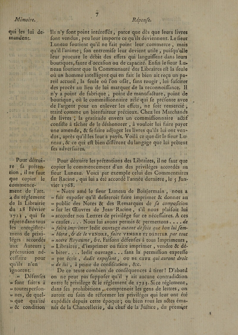 Mémoire, Re'ponfe. qui les lui de¬ mandeur. Pour détrui¬ re fa préten¬ tion , il ne faut que copier le commence¬ ment de l’art. 4 du réglement de la Librairie du 28 Février 1723 , qui fe répété dans tous les enregiftre- mens de privi¬ lèges accordés aux Auteurs ; précaution né- ce (Taire pour qu’ils n’en ignorent. « Défenfes » font faites à « toutesperfon- nés, de quel- » que qualité 9> 5c condition Ils n’y font point intéreffes , parce que dès que leurs livres font vendus, peu leur importe ce qu’ils deviennent. Le Heur Luneau foutient qu’il ne fait point leur commerce , mais qu’il l’anime 3 fon entremife leur devient utile > puifqu’elle leur procure le débit des effets qui languiffent dans leurs boutiques, faute d’occafïon ou de capacité. Enfin lefieur Lu¬ neau foutient que la Communauté des Libraires eff la feule où un homme intelligent qui en fait le bien ait reçu un pa¬ reil accueil, la feule où l’on ofât, fans rougir , lui fufeiter des procès au lieu de lai marquer de la reconnoiflance. Il n’y a point de fabrique , point de manufacture, point de boutique , où le commiffionnaire zélé qui fe préfente avec de l’argent pour en enlever les effets, ne foit remercié, traité comme un bienfaiteur précieux. Chez les Marchands de livres , la gratitude envers un commiffionnaire actif confite à tâcher de le déshonorer , â vouloir lui faire payer une amende, 5c fe faire adjuger les livres qu’ils lui ont ven¬ dus , après qu’il les leur a payés. Voilà ce que dit le fieur Lu¬ neau ,8c ce qui eft bien different du langage que lui prêtent fes adverfiires. Pour détruire les prétentions des Libraires, il ne faut que copier le commencement d’un des privilèges accordés au fieur Luneau. Voici par exemple celui des Commentaires fur Racine , qui lui a été accordé l’année derniere , le 5 Jan¬ vier 1768. “ Notre amé le fieur Luneau de Boisjermain , nous a » fait expofer qu’il defireroit faire imprimer 5c donner au » public des Notes 5c des Remarques de fa compoftion 93 fur les Œuvres de Jean Racine , s’il nous plaifoit lui » accorder nos Lettres de privilège fur ce néceffaires. A ces » caufes.... Nous lui avons permis 5c permettons . . . . de 33 faire Imprimer ledit ouvrage autant de fols que bon lui fem- » b 1er a , &amp; de le vendre, faire vendre et débiter par tout 33 notre Royaume 3 &amp;c. Faifons défenfes à tous Imprimeurs , » Librairesd’imprimer ou faire imprimer , vendre 5c dé- biter. . ., ledit ouvrage . . . fans la permiffion expreffe » par écrit , dudit expofant _, ou de ceux qui auront droit 93 de lui , à peine de confifcation , Ôcc. De ce texte combien de conféquences à tirer! D’abord on ne peut pas fuppofer qu’il y ait aucune contradiction entre le privilège Scie réglement de 1723. Si ce réglement, dans fes prohibitions , comprenoit les gens de lettres, on auroit eu foin de réformer les privilèges qui leur ont été expédiés depuis cetre époque ; ou bien tous les actes éma¬ nés de la Chancellerie j du chef de la Juffice , du premier