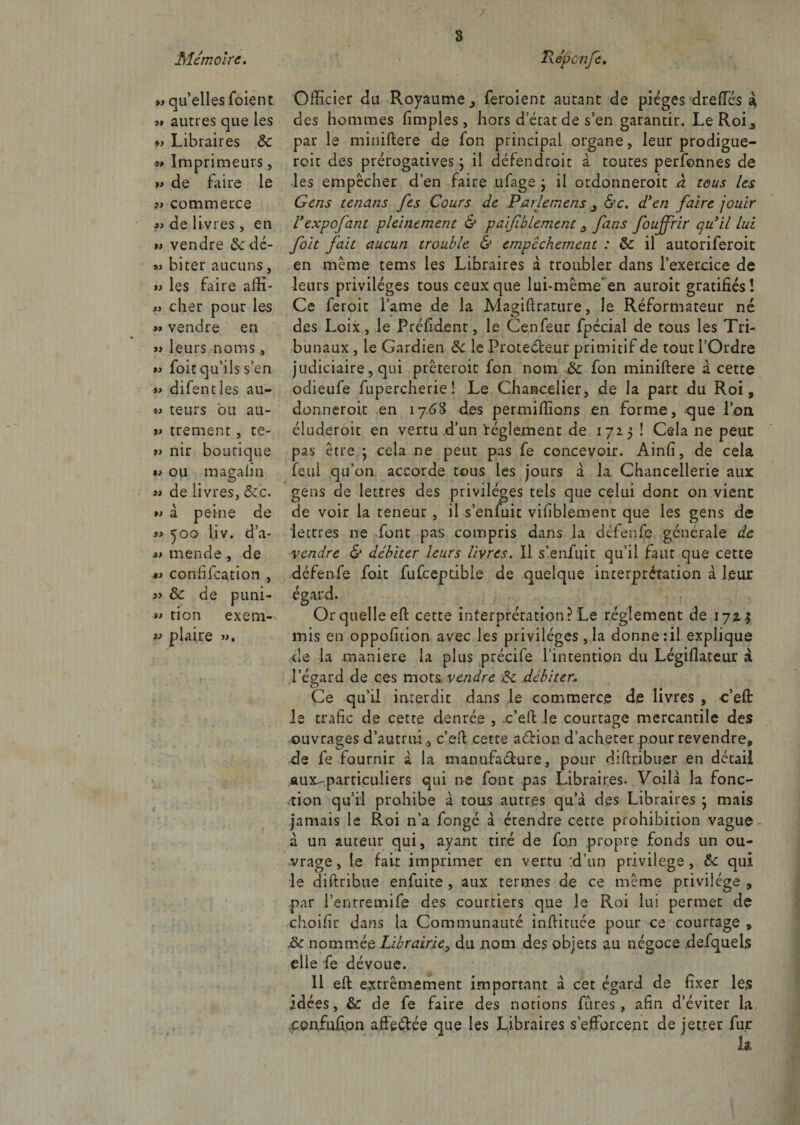 « qu’elles foient autres que les 59 Libraires 8c 9# Imprimeurs, fi de faire le 9> commerce « de livres, en >* vendre &amp;dé- « biter aucuns, les faire affi- « cher pour les 99 vendre en » leurs noms, 99 foit qu’ils s’en >9 difentîes au- « teurs bu au- »9 trement, te- ?> nir boutique «9 ou magalin fi de livres, &amp;.c. a à peine de 99 50o liv. d’a- »i mende , de 99 confifcation , 3> 8>c de pimi- *9 tion exem¬ pt; plaire ». t Officier du Royaume,, feroient autant de pièges dreffcs à des hommes fimples, hors d état de s’en garantir. Le Roi, par le miniftere de fon principal organe, leur prodiguè¬ rent des prérogatives 3 il défendrait à toutes perfonnes de les empêcher d’en faire ufage 3 il ordonneroit à tous les Gens tenans fes Cours de Parlemens, &amp;c. d’en faire jouir Vexpofant pleinement &amp; paifiblement a fans foujfrir qu’il lui foit fait aucun trouble &amp; empêchement : 8c il autoriferoic en même tems les Libraires à troubler dans l’exercice de leurs privilèges tous ceux que lui-même en auroit gratifiés! Ce feroit lame de la Magifirature, le Réformateur né des Loix, le Préfident, le Cenfeur fpécial de tous les Tri¬ bunaux , le Gardien 8c le Protecteur primitif de tout l’Ordre judiciaire, qui prêteroit fon nom 8c fon miniftere â cette odieufe fupercherie ! Le Chancelier, de la part du Roi, donneroit en 176% des permiffions en forme, que l’on éluderoit en vertu d’un règlement de 1723 ! Cela ne peuc pas être 3 cela ne peut pas fe concevoir. Ainfi, de cela feul qu’on accorde tous les jours à la Chancellerie aux gens de lettres des privilèges tels que celui dont on vienc de voir la teneur, il s’enfuit vifiblement que les gens de lettres ne font pas compris dans la défenfe générale de vendre &amp; débiter leurs livres. Il s’enfuit qu’il faut que cette défenfe foit fufceptible de quelque interprétation à leur égard. Or quelle eft cette interprétation? Le réglement de 172.3 mis en oppofition avec les privilèges, la donne :il explique de la maniéré la plus précife l’intention du Légiflateur à l’égard de ces mots, vendre 8c débiter.\ Ce qu’il interdit dans le commerce de livres , c’eft le trafic de cette denrée , x’eft le courtage mercantile des ouvrages d’autrui,, c’eft cette aébiop d’acheter pour revendre, de fe fournir à la manufaéhjre, pour dîftribuer en détail aux- particuliers qui ne font pas Libraires. Voilà la fonc¬ tion qu’il prohibe à tous autres qu’à des Libraires 3 mais jamais le Roi n’a fongé à étendre cette prohibition vague - à un auteur qui, ayant tiré de fon propre fonds un ou¬ vrage, le fait imprimer en vertu :d’un privilège, 8c qui le diftribue enfuite , aux termes de ce même privilège , par l’entremife des courtiers que le Roi lui permet de choifir dans la Communauté inftittiée pour ce courtage , 8c nommée Librairie, du nom des objets au négoce ,defquels elle fe dévoue. 11 eft extrêmement important à cet égard de fixer les idées, 8c de fe faire des notions Lires , afin d’éviter la cpnfufion affrétée que les Libraires s’efforcent de jet.ter fur