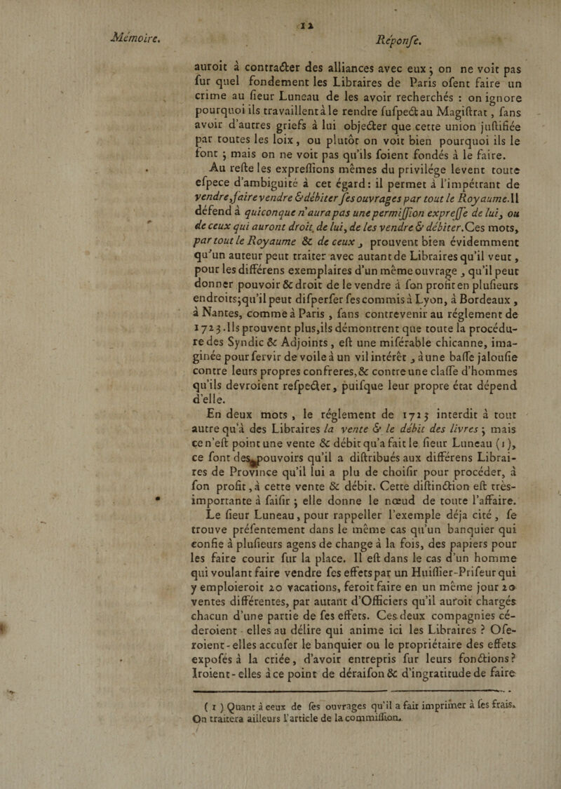 Réponfe. auroit à contra&amp;er des alliances avec eux \ on ne voit pas fur quel fondement les Libraires de Paris ofent faire un crime au fieur Luneau de les avoir recherchés : on ignore pourquoi ils travaillera le rendre fufpedau Magiftrat, fans avoir d autres griefs à lui objecter que cette union jnfhifiée par toutes les loix, ou plutôt on voit bien pourquoi ils le font j mais on ne voit pas qu’ils foient fondés à le faire. Au refte les expreflions memes du privilège lèvent toute efpece d’ambiguité à cet égard: il permet a l’impétrant de vendre J aire vendre &amp; débiter fes ouvrages par tout h Royaume. Il défend à quiconque naurapas unepermijjion expreJJ'e de lui^ ou de ceux qui auront droit. de lui, de les vendre &amp; débiter .Ces mots» par tout le Royaume &amp; de ceux prouvent bien évidemment qu'un auteur peut traiter avec autant de Libraires qu’il veut, pour les différens exemplaires d’un même ouvrage _, qu’il peut donner pouvoir &amp; droit de le vendre à fan profit en plufteurs endroitsjqu’il peut difperfer fes commis à Lyon, à Bordeaux , â Nantes, comme à Paris , fans contrevenir au réglement de 1723 .Ils prouvent plus,ils démontrent que toute la procédu¬ re des Syndic &amp; Adjoints , eft une miférabie chicanne, ima¬ ginée pourfervir de voile a un vil intérêt ^aune baffe jaloufîe contre leurs propres confrères,&amp; contre une claffe d’hommes qu’ils devroient refpeder, puifque leur propre état dépend d’elle. En deux mots , le réglement de 1723 interdit à tout autre qu’à des Libraires la vente &amp; le débit des livres j mais ce n’eft point une vente &amp; débit qu’a fait le fieur Luneau ( 1 )» ce font des^pouvoirs qu’il a diftribués aux différens Librai¬ res de Province qu’il lui a plu de choifir pour procéder, à fon profit,à cette vente &amp; débit. Cette diftindion eft très- importante à faifir ^ elle donne le nœud de toute l’affaire. Le fieur Luneau, pour rappeller l’exemple déjà cité, fe trouve préfentement dans le même cas qu’un banquier qui confie à plufteurs agens de change à la fois, des papiers pour les faire courir fur la place. Il eft dans le cas d’un homme qui voulant faire vendre fes effets par un Huifîier-Prifeur qui y emploieroit 20 vacations, feroit faire en un même jour 10 ventes différentes, par autant d’Officiers qu’il auroit chargés chacun d’une partie de fes effets. Ces deux compagnies cé- deroient elles au délire qui anime ici les Libraires ? Ofe- roient-elles accufer le banquier ou le propriétaire des effets expofés à la criée, d’avoir entrepris fur leurs fondions? îroient-elles à ce point de déraifonôc d’ingratitude de faire ( 1 ) Quant à ceux de fès ouvrages qu’il a fait imprimer a fes frais» On traitera ailleurs l’article de la commifftori, *1