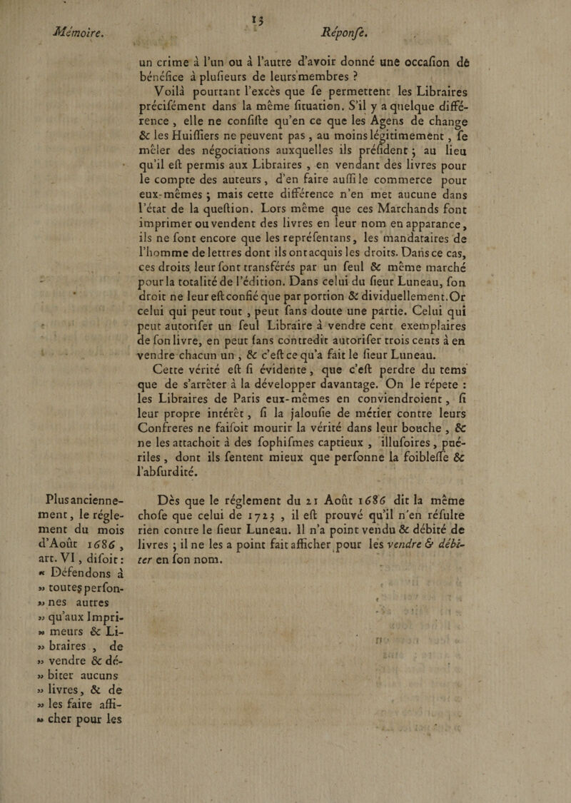 1$ Mémoire. Re'ponfe. un crime à l’un ou à l’autre d’avoir donné une occafion dô bénéfice à plufieurs de leurs membres ? Voilà pourtant l’excès que fe permettent les Libraires précifément dans la même fituation. S’il y a quelque diffé¬ rence , elle ne confifte qu’en ce que les Agens de change 8c iesHuifiiers ne peuvent pas , au moins légitimement, fe mêler des négociations auxquelles ils préfident} au lieu qu’il efi: permis aux Libraires , en vendant des livres pour le compte des auteurs, d’en faire auffile commerce pour eux-mêmes 3 mais cette différence n’en met aucune dans l’état de la queftion. Lors même que ces Marchands font imprimer ou vendent des livres en leur nom enapparance, ils ne font encore que les repréfentans, les mandataires de l’homme de lettres dont ils ontacquis les droits. Dans ce cas, ces droits leur font transférés par un feul &amp; même marché pour la totalité de l’édition. Dans celui du fieur Luneau, fon droit ne leur efi: confié que par portion &amp; dividuellement.Or celui qui peur tout , peut fans doute une partie. Celui qui peut autorifer un feul Libraire à vendre cent exemplaires de fon livre, en peut fans contredit autorifer trois cents à en vendre chacun un , de c’eftcequ’a fait le lieur Luneau. Cette vérité efi: fi évidente, que c’efi: perdre du tems que de s’arrêter à la développer davantage. On le répété : les Libraires de Paris eux-mêmes en conviendroient, fi leur propre intérêt, fi la jaloufie de métier contre leurs Confrères ne faifoit mourir la vérité dans leur bouche , de ne lesattachoit à des fophifmes captieux , illufoires, pué¬ riles , dont ils fentent mieux que perfonne la foiblefle 8c l’abfurdité. Plus ancienne¬ ment , le régle¬ ment du mois d’Août 16$6 , art. VI, difoit : « Défendons à » toute? perfon- » nés autres « qu’aux Impri- » meurs 8c Li- » braires , de « vendre 8c dé- » biter aucuns » livres, 8c de m les faire affi- » cher pour les Dès que le réglement du 21 Août 1686 dit la même chofe que celui de 1723 , il eft prouvé qu’il n'en réfulte rien contre le fieur Luneau. il n’a point vendu &amp; débité de livres 3 il ne les a point fait afficher pour les vendre &amp; débi¬ ter en fon nom.