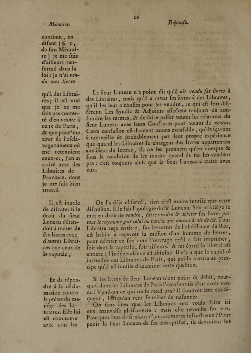 zo continue, en difant ( §. i , de fon Mémoi¬ re ) je me fuis d’ailleurs ren¬ fermé dans la loi : je n'ai ven¬ du mes livres quà des Librai¬ res; il eft vrai que je ne me fuis pas conten¬ té d’en vendre à ceux de Paris, &amp; que pour#me tirer de l’efcla- vage ruineux où me retenoient ceux-ci, j’en ai traité avec des Libraires de Province, dont je me fuis bien trouvé. Il eft inutile de difcuter fi le droit du fieur Luneau s’éten- doit à traiter de fes livres avec ♦ • - d’autres Librai- • res que ceux de la capitale Et de répon¬ dre à fa décla¬ mation contre le prétendu ma¬ nège des Li¬ braires. Elle lui $0: commune avec tons les Le tîeur Luneau n'a point dit qu’il ait vendu fes livres à des Libraires, mais qu’il a. remis fes livtes a des Libraires, qu’il les leur a confiés pour les vendre, ce qui eft fort dif¬ férent. Les Syudic &amp; Adjoints affe&amp;ent toujours de con¬ fondre les termes, &amp; de faire palier toutes les relations du fieur Luneau avec leurs Confrères pour autant de ventes. Cette confufion eft d autanr moins excufable , quilsfçavenc à merveille &amp; probablement par leur propre expérience que quand les Libraires fe chargent des livres appartenans aux Gens de lettres, ils. ne les prennent qu’en compre ÔC fous la condition de les rendre quand ils ne les vendent pas : c’eft toujours ainfi que le fieur Luneau a traité avec eux. On l’a déjà obfervé , rien n’eft moins inutile que cette difeuftion. Elle fait l’apologie du Sr Luneau. Son privilège le mer en droit de vendre , faire vendre &amp; débiter fes livres par tout le royaume3par celui ou CEUX qui auront dr oit de lui.Tout Libraire reçu en titre, fur les terres de 1 obeiflance du Roi, eft habile à reçevoir la million d un homme de lettres, pour débiter en fon nom l’ouvrage qrrii a fait imprimer fort dans la capitale, foie ailleurs. A cet égard la liberté eft entière ; l’indépendance eft abfoîue. Il n y a que la cupidité intéreflee des Libraires de Paris, qui puiile meure en prin¬ cipe qu’il eft inutile d examiner cette qutftion. Si les livres du fieur Luneau n’ont point de'débit, pour¬ quoi donc les Libraires de Paris l’accufent-ils a en avoir ven¬ du? Vend-on ce qui ne fe vend pas? U faudroic etre consé¬ quent , Ic&amp;fqu’on veut fe mêler de raifonner. On fenr bien que les Libraires ont voulu faire ici une mauvaife plaifanterie : mais elle retombe fur eux.. Pourquoi font-ils h jaloux d’un commerce infructueux ? Pour punir le fieur Luneau de fes entreprit, ils devroienc iui i