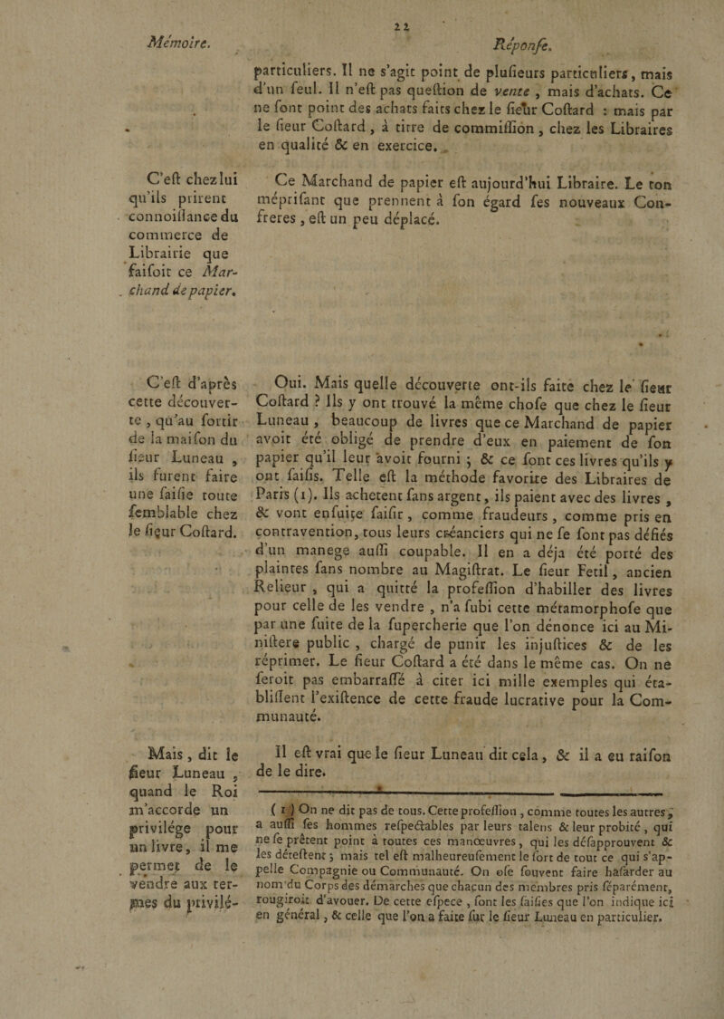 particuliers. Il ne s’agit point de plufieurs particuliers, mais d’un feul. il n’eft pas queftion de vente , mais d’achats. Ce ne font point des achats faits chez le heur Coftard : mais par ie heur Coftard , à titre de commiflion , chez les Libraires en qualité Ôc en exercice. C’eft chez lui qu’ils prirent connoiftanee du commerce de Librairie que fai foi t ce Mar* ehand de papier* C’eft d’après Oui. Mais quelle decouverte ont-ils faite chez le heat cette découver- Coftard ? Ils y ont trouvé la meme chofe que chez le heur te , qu’au fortir Luneau , beaucoup de livres que ce Marchand de papier de la maifon du avpit été obligé de prendre d’eux en paiement de fon iieur Luneau , papier qu’il leur avoir fourni ; &amp; ce font ces livres qu’ils y ils furent faire ont faihs. Telle eft la méthode favorite des Libraires de une faihe toute Paris (i). Ils achètent fans argent, ils paient avec des livres , femblable chez &amp; vont enfuite faihr, comme fraudeurs, comme pris en le fiçur Coftard. contravention, tous leurs créanciers qui ne fe font pas défiés d un manege auftl coupable. Il en a déjà été porté des plaintes fans nombre au Magiftrat. Le heur Fetil, ancien Relieur , qui a quitté la profeftion d’habiller des livres pour celle de les vendre , n’a fubi cette métamorphofe que par une fuite de la fupercherie que l’on dénonce ici au Mi- niftere public , chargé de punir les injuftices &amp; de les reprimer. Le heur Coftard a été dans le même cas. On ne feroit pas embarraflTé à citer ici mille exemples qui éta- bliftent i’exiftence de cette fraude lucrative pour la Com¬ munauté. Mais, dit le H eft vrai que le heur Luneau dit cela, &amp; il a eu raifon fîeur Luneau 5 de le dire. quand le Roi ----5-—-» ———. m’accorde un { i ) On ne dit pas de tous. Cette profeftion , comme toutes les autres^ privilège pour a au^ fes hommes refpeéfables parleurs talens &amp; leur probité , qui un livre il me ne^e prêtent point à toutes ces manœuvres, qui les défapprouvent Sc 5 » , Ls déteftent ; mais tel eft malheureufement le fort de tout ce qui s’ap- permet ae le pelle Compagnie ou Communauté. On ofe fouvent faire halarder au vendre aux ter- nom du Corps des démarches que chacun des membres pris féparémenr, pies dli privilé- rougiroit d’avouer. De cette efpece , font les (allies que l’on indique ici en général, &amp; celle que l’on a faite fur le fteur Luneau en particulier. Ce Marchand de papier eft aujourd’hui Libraire. Le ton meprifant que prennent à fon égard fes nouveaux Con¬ frères , eft un peu déplacé.
