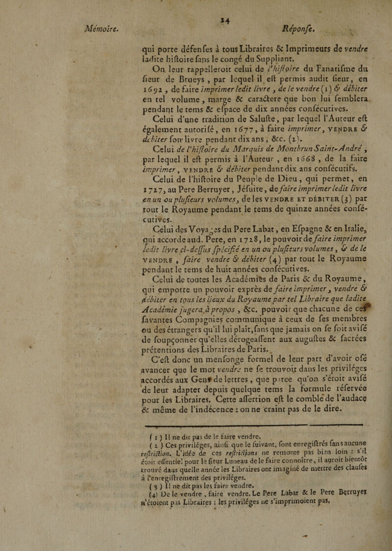 *4 qui porte défenfes à tous Libraires &amp; Imprimeurs de vendre ladite hiftoirefans le congé du Suppliant, On leur rappelleront celui de ihifçire du Fanatifme du fleur de Brueys , par lequel il e(l permis audit heur, en 16&lt;jz , de faire imprimer ledit livre &gt; de le vendre (1 ) 6’* débiter en tel volume * marge 6c caraétere que bon lui femblera pendant le tems 5c efpace de dix années confccutives. Celui d’une tradition de Salufte, par lequel l’Auteur efl également autorifé, en 1677, à faire imprimer, vendre &amp; débiter fon* livre pendant dix ans , ôcc. (2). Celui, de Vhifloire du Marquis de Montbrun Saint-André , par lequel il eft permis à l’Auteur , en 166$ , de la faire imprimer, vendra &amp; débiter pendant dix ans confécutifs. Celui de l’hiftoire du Peuple de Dieu, qui permet, en 1727, au Pere Berruyer, Jcfuite, défaire imprimer ledit livre en un ouplufieurs volumes3 de les vendre et débiter (3) par tout le Royaume pendant le tems de quinze années confé- cutives. Celui des Voyages du Pere Labat, en Efpagne 5c en Italie.* qui accorde aud. Pere, en 1728, le pouvoir défaire imprimer ledit livre ci-de [fus fpécifié en un ou plufieurs volumes, &amp; de le vendre , faire vendre &amp; débiter (4) par tout le Royaume pendant le tems de huit années confécutives. Celui de toutes les Académies de Paris 5c du Royaume, qui emporte un pouvoir exprès de faire imprimer y vendre &amp; débiter en tous les lieux du Royaume par tel Libraire que ladite Academie jugera à propos , Ôçc. pouvoir que chacune de ce^1 Pavantes Compagnies communique à ceux de fes membres ou des étrangers qu’il lui plaît,fans que jamais on fe foitavifé de foupçonner qu’elles dérogeaient aux auguftes 5c lacrées prétentions des Libraires de Paris. C’eft donc un menfonge formel de leur part d’avoir ofé avancer que le mot vendre ne fe trouvoit dans les privilèges accordés aux Genf de lettres, que pirce qu'on s’étoit avifé de leur adapter depuis quelque tems la formule réfervée pour les Libraires. Cçtte aflfertion eft le comble de l’audacç Ôc même de l’indécence 4 on ne craint pas de le dire. 11 ..I ..F*11 1 ■■ ! 1 1  ! ' ' • 1  T ( i ) Il ne die pas de le faire vendre. ( i ) Ces privilèges, ainlî que le fuivant, font enregiftrés fan s aucune reflriftion. L’idée de ces rejtriiïfons ne remonte pas bien loin : s’il étoir e (Tende! pour le (leur Luneau de le faire connoicre, il auroit bientôt trouvé daas quelle année les Libraires ont imaginé de mettre des claules à Tenregiftrement des privilèges. ( 3 ) Il ne dit pas les taire vendre. (4) De le vendre , faire vendre. Le Pere Labar &amp; le Pere Bçrniyef a ccoient pas Libraires : les privilèges ne s’iinprimoient pas.