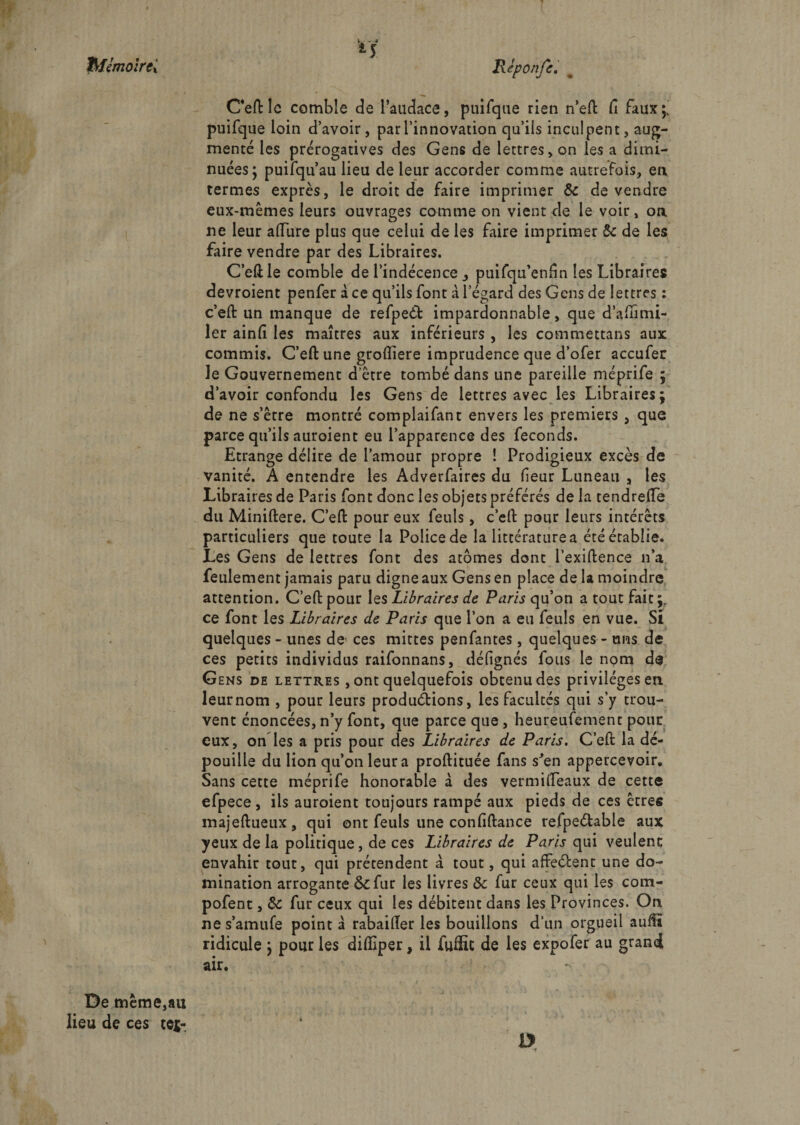 hfémoïrtx Ceflrle comble de l’audace, puifque rien n’efl: fi faux;' puifque loin d’avoir, par l’innovation qu’ils inculpent, aug¬ menté les prérogatives des Gens de lettres, on les a dimi¬ nuées; puifqu’au lieu de leur accorder comme autrefois, en termes exprès, le droit de faire imprimer &amp; de vendre eux-mêmes leurs ouvrages comme on vient de le voir, on ne leur allure plus que celui de les faire imprimer &amp; de les faire vendre par des Libraires. C’ellle comble de l’indécence , puifqu’enfln les Libraires devroient penfer à ce qu’ils font à l’égard des Gens de lettres : c’efl: un manque de refpeét impardonnable, que d’affimi- ler ainfi les maîtres aux inférieurs , les commettans aux commis. C’efl: une grofliere imprudence que d’ofer accufer le Gouvernement d’être tombé dans une pareille méprife ; d’avoir confondu les Gens de lettres avec les Libraires; de ne s’êrre montré complaifant envers les premiers , que parce qu’ils auroient eu l’apparence des féconds. Etrange délire de l’amour propre ! Prodigieux excès de vanité. A entendre les Adverfaires du fieur Luneau , les Libraires de Paris font donc les objets préférés de la tendrelfe du Miniftere. C’efl: pour eux feuls, c’efl: pour leurs intérêts particuliers que toute la Police de la littérature a été établie. Les Gens de lettres font des atomes donc l’exiftence n’a feulement jamais paru digne aux Gens en place de la moindre attention. C’efl: pour les Libraires de Paris qu’on a tout fait;, ce font les Libraires de Paris que l’on a eu feuls en vue. Si quelques - unes de ces mittes penfantes, quelques - uns de ces petits individus raifonnans, défignés fous le nom de Gens de lettres , ont quelquefois obtenu des privilèges eu leurnom , pour leurs productions, les facultés qui s’y trou¬ vent énoncées, n’y font, que parce que , heureufement pour eux, on les a pris pour des Libraires de Paris. C’efl: la dé¬ pouille du lion qu’on leur a proftituée fans s*en appercevoir. Sans cette méprife honorable à des vermiflTeaux de cette efpece, ils auroient toujours rampé aux pieds de ces êtres majeftueux, qui ont feuls une confiftance refpeétable aux yeux de la politique, de ces Libraires de Paris qui veulenc envahir tout, qui prétendent à tout, qui affeélent une do¬ mination arrogante &amp;fur les livres &amp;: fur ceux qui les corn- pofent, &amp; fur ceux qui les débitent dans les Provinces. On ne s’amufe point a rabaiiïer les bouillons d’un orgueil aufü ridicule ; pour les difàper, il fuffit de les expofer au grand air. D De même,au lieu de ces tej- r