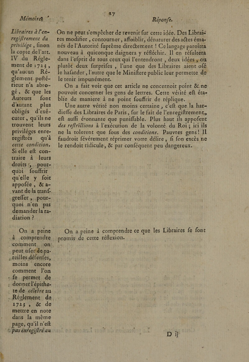 Libraires à t'en~ regiftrement du privilège , fin on la copie de l’art. IV du Régle¬ ment de 1723 , qu'aucun Ré¬ glement pofté- rieur n’a abro¬ gé , Ôc que les Auteurs font d’autant plus obligés d’exé¬ cuter , qu’ils ne trouvent leurs privilèges enre- regiftrés qu’à cette condition. Si elle eft con¬ traire à leurs droits pour¬ quoi fouffrir qu’elle y foit appofée , Ôc a- vant de la tranf- greffer , pour¬ quoi n’en pas demander la ra¬ diation ? On a peine à comprendre comment on peut ufer de pa- , reilles défenfes, moins encore comment l’on • fe permet de donner lepithe- te de célébré au Réglement de 17*$ > &amp; de mettre en note dans la même page, qu’il n’eft . pas enregifirè au Répon/ê. * , On ne peut s empêcher de revenir fur cette idée. Des Librai¬ res modifier , contourner, affaiblir, dénaturer des aéles éma¬ nés de l’Autorité fuprême direétement ! Ce langage paroîtra nouveau à quiconque daignera y réfléchir. Il en réfultera dans l’efprit de tous ceux qui l’entendront , deux idées , ou plutôt deux furprifes , l’une que des Libraires aient ofé le hafarder, l’autre que le Miniftere public leur permette de le tenir impunément. On a fait voir que cet article ne concernoit point Sc. ne pouvoit concerner les gens de lettres. Cette vérité eft éta¬ blie de maniéré à ne point fouffrir de réplique. Une autre vérité non moins certaine,, c’eft que la har- diefle des Libraires de Paris, fur le fait de l’enregiftrement,, eft aufti é'onnante que puniflable. Plus haut ils appofent des rejlriclions à l’exécution de la volonté du Roi ; ici ils ne la tolèrent que fous des conditions. Pauvres gens! Il faudroit févérement réprimer votre délire , fi fon excès ne le rendoit ridicule, de par conféquenr peu dangereux. On a peine à comprendre ce que les Libraires fe font promis de cette réflexion. D i; v