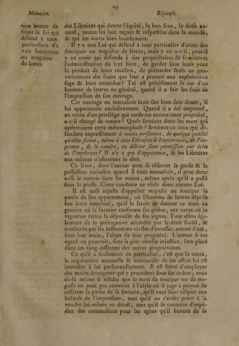 tioia heurte de front la loi qui défend à tous particuliers d’a voir boutiques ou magafins de livres. r des Libraires qui heurte l’équité, le bon fens, le drtfît »a- turel, toutes les loix reçues 8c refpeétées dans le monde, 8c qui les heurte bien lourdement. il y a une Loi qui défend à tout particulier d’avoir des boutiques ou magajins de livresj mais y en a-t-il, peut-il y en avoir qui défende à des propriétaires de fetfeiervet* l’adminiftration de leur bien, de garder fous leurs.yeux le produit de leurs récoltes, de prétendre feuls au gou¬ vernement des fruits que leur a procuré une exploitation fage 8c bien entendue? Tel eft précifément le cas d’un homme de lettres en général, quand il a fait les frais de l’imprefiTion de fon ouvrage. Cet ouvrage en manuferit étoit fort bien fans doute, il lui appartenoit exclufivement. Quand il a été imprimé, en vertu d’un privilège qui confirme encore cette propriété, a-t-il changé de nature ? Quels feroient donc les mots qui opéreroient cette métamorphofe ? Seroient-ce ceux qui dé¬ fendent exprelfément à toutes perfonnes , de quelque qualité quelles foient, même à tous Libraires &amp; Imprimeurs, de ! im¬ primer , de le vendre _, ou débiter fans permijjion par écris de ^impétrant ? 11 n’y a pas d’apparence, 8c les Libraires eux-mêmes n’oferoient le dire. Ce livre , dont l’auteur peut fe réferver la garde 8c la poflTellîon exclufive quand il étoit manuferit, il peut donc aulîi le retenir dans fes mains, même après qu’il a paffé fous la prelfe. Cette conduite ne viole donc aucune Loi. Il eft aufii injufte d’appeller magafin on boutique la partie de fon appartement, où l’homme de lettres dépofe fon livre imprimé, qu’il le feroit de donner ce nom au grenier ou le fermier renferme fes grains, aux caves où le vigneron retire la dépouille de fes vignes. Tous ufent éga¬ lement de la prérogative accordée par le droit focial, 8c consacrée par les infiitutions civiles d’entalfer, autour d’eux, fous leur main, l’objet de leur propriété. L’auteur à cet égard ne pourroit, fans la plus cruelle injofiiee, être placé dans un rang different des autres propriétaires. Ce qu’il a feulement de particulier, c’eft que la' vente y îa négociation manuelle 8c mercantile de fes effets lui eft interdite à lui perfbnneîlemenr. 11 eft forcé d’employer des mains étrangères qui y procèdent fous fes ordres ; mais de-là même il réfulte que le nom de boutique ou de ma** gafn ne peut pas convenir à l’afylç ou il juge à propos de- rellerrer la partie de fa fortune, qi/il veut bien rifquer aux hafards de i’imprefiion , tant qu’il ne s’avdit point à îa vendre lui-même en détail, tant qu’il fe contente d’expé¬ dier des commifiions pour les agens qu’il honore de fa