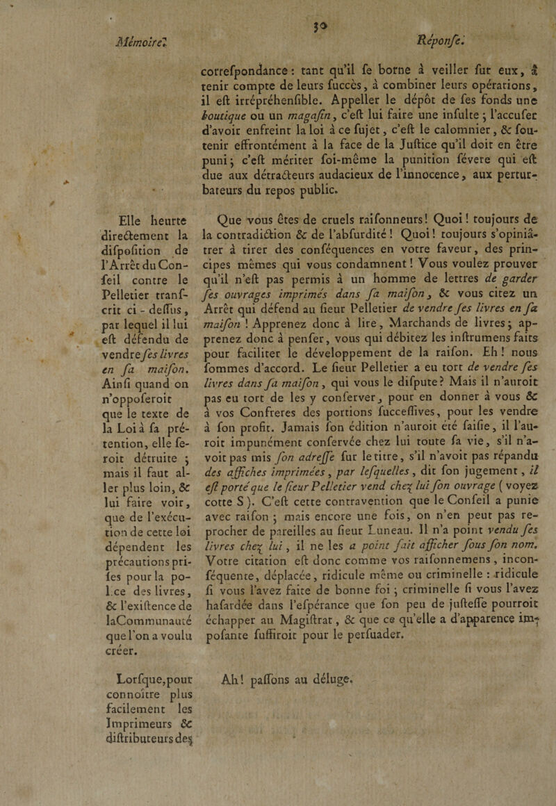 Mlmolrcl Elle heurte directement la difpofition de l’Arrêt duCon- feil contre le Pelletier trans¬ crit ci - deffus, par lequel il lui eft défendu de vendre fes livres en fa maifon. Ain fi quand on n’oppoferoit que le texte de la Loi à fa pré¬ tention, elle fe- roit détruite ; mais il faut al¬ ler plus loin, 5c lui faire voir, que de l’exécu¬ tion de cette loi dépendent les précautions pri- les pour la po- Lce des livres, 5c l’exiftence de laCominunauté que l’on a voulu créer. P Réponfe. correspondance: tant qu’il Se borne à veiller Sur eux, I tenir compte de leurs Succès, à combiner leurs opérations, il eft irrépréhenfible. Appeller le dépôt de Ses fonds une boutique ou un magafiny c’eft lui faire une infulte ; l’accufer d’avoir enfreint la loi à ce Sujet, c’eft le calomnier, 5c Sou¬ tenir effrontément à la face de la Juftice qu’il doit en être puni; c’eft mériter Soi-même la punition févere qui eft due aux détracteurs audacieux de l’innocence, aux pertur¬ bateurs du repos public. Que vous êtes de cruels raifonneurs! Quoi! toujours de la contradiction 5c de l’abfurdité ! Quoi! toujours s’opiniâ¬ trer à tirer des conSéquences en votre faveur, des prin¬ cipes mêmes qui vous condamnent! Vous voulez prouver qu’il n’eft pas permis à un homme de lettres de garder fes ouvrages imprimés dans fa maifon5c vous citez un Arrêt qui défend au fieur Pelletier de vendre fes livres en fa. maifon ! Apprenez donc à lire. Marchands de livres; ap¬ prenez donc à penfer, vous qui débitez les inftrumens faits pour faciliter le développement de la raifon. Eh ! nous Sommes d’accord. Le fieur Pelletier a eu tort de vendre fes livres dans fa maifon, qui vous le difpute? Mais il n’auroit pas eu tort de les y conferver j pour en donner à vous ôc à vos Confrères des portions fucceflives, pour les vendre à Son profit. Jamais Son édition n’auroit été faifie, il l’au- roit impunément conServée chez lui toute Sa vie, s’il n’a- voit pas mis fon adrejfe Sur le titre, s’il n’avoit pas répandu des affiches imprimées, par lefquelles, dit Son jugement, il efl porté que le fleur Pelletier vend che% lui fon ouvrage ( voyez cotte S). C’eft cette contravention que le Confeil a punie avec raifon ; mais encore une fois, on n’en peut pas re¬ procher de pareilles au fieur Luneau. 11 n’a point vendu fes livres che£ lui, il ne les a point fait afficher fous fon nom. Votre citation eft donc comme vos raifonnemens, incon¬ séquente, déplacée, ridicule même ou criminelle : ridicule Si vous Savez faite de bonne foi ; criminelle fi vous l’avez hafardée dans l’efpérance que Son peu de juftefte pourroit échapper au Magiftrat, 5c que ce quelle a d’apparence im-f pofante fuffiroit pour le perfuader. LorSque,pour Ah! paffons au déluge, connoitre plus facilement les Imprimeurs 5c diftributeursde^