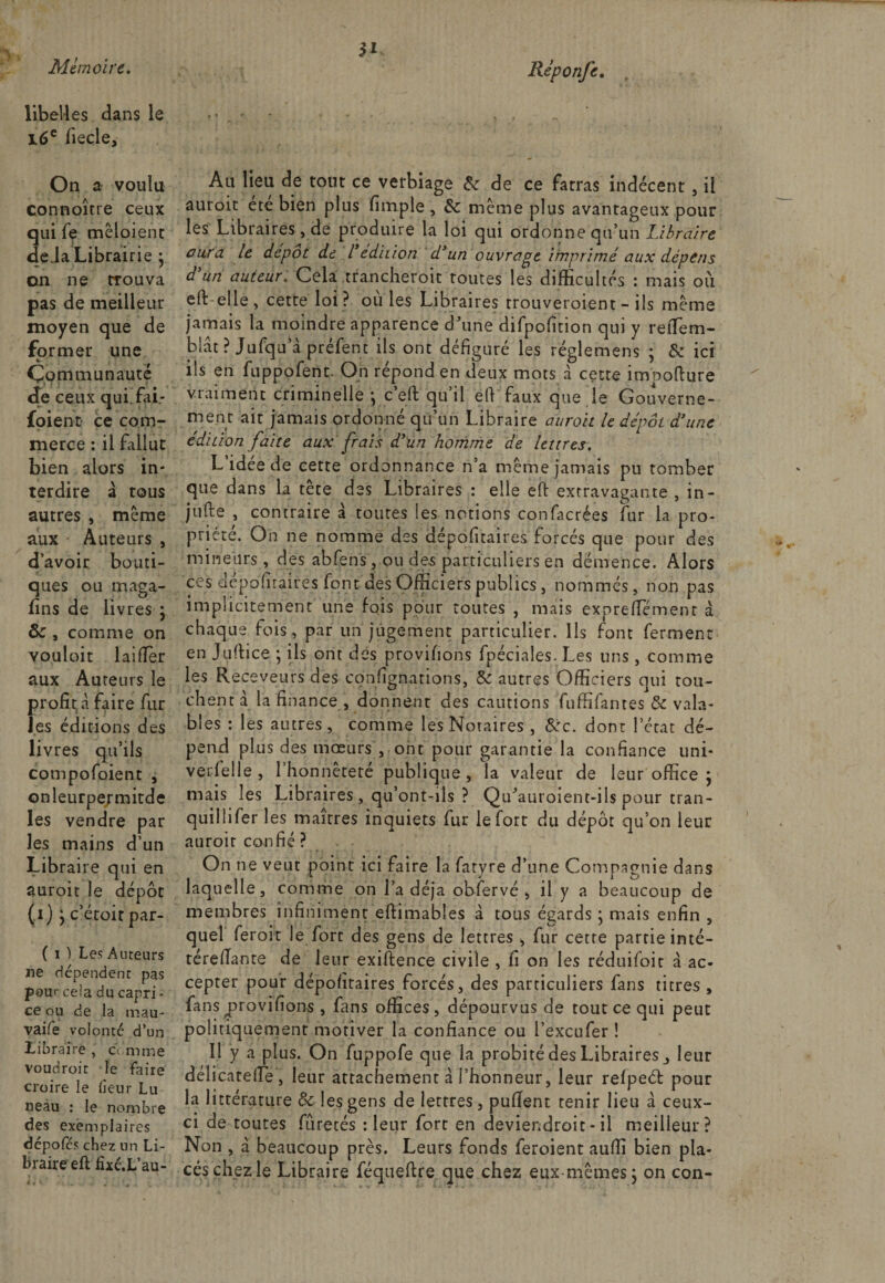 3* libelles dans le 16e fiecle. On a voulu connoîrre ceux qui fe mêloient de Ja Librairie j on ne trouva pas de meilleur moyen que de former une * Communauté de ceux qui.fai- foient ce com¬ merce : il fallut bien alors in¬ terdire à tous autres , même aux Auteurs , d’avoir bouti¬ ques ou maga¬ sins de livres • ôc , comme on vouloir laiflèr aux Auteurs le profita faire fur les éditions des livres qu’ils compofoient , onleurpermitde les vendre par les mains d’un Libraire qui en auroit le dépôt (.1) y c’étoit par- ( 1 ) Les Auteurs ne dépendent pas pou&lt;- cela du capri - ce ou de la mau- vaife volonté d’un Libraire , c\ mme voudroit le faire croire le heur Lu neau : le nombre des exemplaires dépofés chez un Li¬ braire eft fixé.L’au- Au lieu de tout ce verbiage &amp; de ce fatras indécent, il auroit été bien plus fimple , &amp; même plus avantageux pour les Libraires, de produire la loi qui ordonne qu’un Libraire aura le dépôt de l’édition d’un ouvrage imprimé aux dépens d’un auteur. Cela trancheroit routes les difficultés : mais où eft elle, cette loi? où les Libraires trouveroient - ils même jamais la moindre apparence d'une difpofition qui y retîem- blât ? Jufqu’à préfent ils ont défiguré les réglemens ; &amp; ici ils en fuppofent. On répond en deux mots à cette imbofture vraiment criminelle -, c’eft qu’il eft faux que le Gouverne¬ ment ait jamais ordonné qu’un Libraire auroit le dépôt d’une édition faite aux frais d’un homme de lettres. L’idée de cette ordonnance n’a même jamais pu tomber que dans la tête des Libraires : elle eft extravagante , in- jufte , contraire â toutes les notions confacrées fur la pro¬ priété. On ne nomme des dépositaires forcés que pour des mineurs, des abfens, ou des particuliers en démence. Alors ces dépositaires font des Officiers publics , nommés, non pas implicitement une fois pour toutes , mais expreffiément à chaque fois, par un jugement particulier. Ils font ferment en Juftice ; ils ont des provisions fpéciales. Les uns , comme les Receveurs des consignations, &amp;: autres Officiers qui tou¬ chent a la finance , donnent des cautions fuffifantes &amp; vala¬ bles : les autres, comme les Notaires , Sic. dont l’état dé¬ pend plus des mœurs , ont pour garantie la confiance uni- vet'Selle , l’honnêteté publique, la valeur de leur office ; mais les Libraires, qu’ont-ils ? Qu'autoient-ils pour tran- quillifer les maîtres inquiets fur le Sort du dépôt qu’on leur auroit confié ? On ne veut point ici faire la fatyre d’une Compagnie dans laquelle, comme on l’a déjà obfervé , il y a beaucoup de membres infiniment eftimables à tous égards \ mais enfin , quel feroit le fort des gens de lettres , fur cetre partie inté- téreSSante de leur existence civile , fi on les réduifoit à ac¬ cepter pour dépolitaires forcés, des particuliers fans titres , fans ^provisions , fans offices, dépourvus de tout ce qui peut politiquement motiver la confiance ou l’excufer ! Il y a plus. On fuppofe que la probité des Libraires leur délicateSTe , leur attachement à l’honneur, leur relpeét pour la littérature &amp; les gens de lettres, puSïent tenir lieu à ceux- ci de toutes fùretés : leur fore en deviendroit - il meilleur? Non , à beaucoup près. Leurs fonds feroient auffi bien pla¬ cés chez le Libraire féqueftre que chez eux-mêmes ; on con-