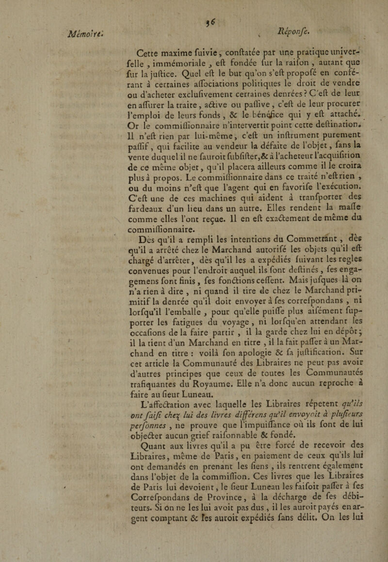 1* ,v « Cette maxime fuivie 5 conftatée par une pratique univer- felle , immémoriale eft fondée fur la raifon , autant que fur la juftice. Quel eft le but qu’on s’eft propofé en confé¬ rant à certaines aftbciations politiques le droit de vendre ou d’acheter exclufivement certaines denrées ? C'eft de leur enaflurer la traite, a&amp;ive ou paflive, c’eft de leur procurer l’emploi de leurs fonds, 6c le bént«fice qui y eft attache» Or le commiflionnaire n’intervertit point cette deftination. il n’eft rien par lui-même, c’eft un inftrument purement paftif, qui facilite au vendeur la défaite de 1 objet, fans la vente duquel il ne fauroit fubfifter,&amp; à l’acheteur 1 acquifirion. de ce même objet, qu’il placera ailleurs comme il le croira plus à propos. Le commiflionnaire dans ce traité n’eft rien , ou du moins n’eft que l’agent qui en favorife 1 execution. C’eft une de ces machines qui aident a tranfporter des fardeaux d’un lieu dans un autre. Elles rendent la malle comme elles l’ont reçue. 11 en eft exactement de même du commiflionnaire. Dès qu’il a rempli les intentions du Commettant , des qu’il a arrêté chez le Marchand autorifé les objets qu’il eft chargé d’arrêter, dès qu’il les a expédiés Lavant les réglés convenues pour l’endroit auquel ils font deftinés, fes enga- gemens font finis , fes fonctions ceflent. Maisiufques la on n’a rien à dire , ni quand il tire de chez le Marchand prb* mitif la denrée qu’il doit envoyer à fes correfpondans , ni lorfqu’il l’emballe , pour qu’elle puifle plus aifément fup- porter les fatigues du voyage , ni lorfqu’en attendanr les occafions de la faire partir , il la garde chez lui en dépôt; il la tient d’un Marchand en titre , il la fait pafler à un Mar¬ chand en titre : voilà fon apologie 6c fa juftification. Sur cet article la Communauté des Libraires ne peut pas avoir d’autres principes que ceux de toutes les Communautés trafiquantes du Royaume. Elle n’a donc aucun reproche à faire au fleur Luneau. L’affedation avec laquelle les Libraires répètent qu'ils ont faiji che% lui des livres differens qu'il envoyait à plujîeurs personnes , ne prouve que fimpuiflance où ils font de lui objeéter aucun grief raisonnable &amp; fondé. Quant aux livres qu’il a pu être forcé de recevoir des Libraires, même de Paris, en paiement de ceux qu’ils lui ont demandés en prenant les fiens, ils rentrent également dans l’objet de la commiflion. Ces livres que les Libraires de Paris lui dévoient, le fleur Luneau les faifoit pafler à fes Correfpondans de Province, à la décharge de fes débi¬ teurs. Si on ne les lui avoit pas dus , il les auroit payés en ar¬ gent comptant &amp; Tes auroit expédiés fans délit. On les lui y