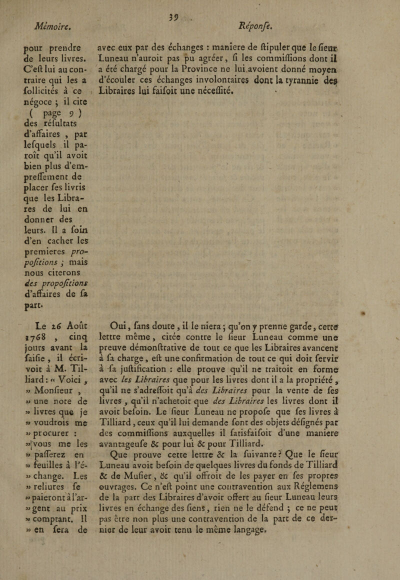 19 pour de leurs livres. C’eft lui au con¬ traire qui les a follicités à ce négoce ; il cite ( P?ge 9 ) des réfuitats d’affaires , par lefquels il pa¬ role qu’il avoit bien plus d’em- prefiement de placer fes livris que les Libra- res de lui en donner des leurs. Il a foin d’en cacher les premières pro~ pojitions ; mais nous citerons des proportions d’affaires de fa part. Le 16 Août 17 68 , cinq jours avant la faille , il écri- voit à M. Til- liard : « Voici 9 « Moniteur , » une note de « livres que je si voudrois me si procurer : «•vous me les » pafierez en si feuilles à Pé- w change. Les » reliures fe «paieront à Par- sigent au prix » comptant. Il » en fera de avec eux par des échanges : maniéré de ftipulerque le fient Luneau n’auroit pas pu agréer, fi les commifiions dont il a été chargé pour la Province ne lui avoient donné moyen d’écouler ces échanges involontaires dont la tyrannie des Libraires lui faifoit une néceflité. / Oui, fans doute , il le niera ; qu’on y prenne garde, cette lettre même, citée contre le fieur Luneau comme une preuve démonftrative de tout ce que les Libraires avancent à fa charge, eft une confirmation de tout ce qui doit fervir à -fa juftification : elle prouve qu’il ne traitoit en forme avec les Libraires que pour les livres dont il a la propriété , qu’il ne s’adreffoit qu’à des Libraires pour la vente de fes livres , qu’il n’achetoit que des Libraires les livres dont il avoit befoin. Le fieur Luneau ne propofe que fes livres a Tilliard , ceux qu’il lui demande font des objets défignés par des commifiions auxquelles il fatisfaifoit d’une maniéré avantageufe Ôc pour lui &amp;c pour Tilliard. Que prouve cetre lettre &amp; la fuivanre? Que le fieur Luneau avoir befoin de quelques livres du fonds de Tilliard &amp; de Mufier, &amp; qu’il offroit de les payer en fes propres ouvrages. Ce n’efi: poinr une contravention aux Réglemens de la parc des Libraires d’avoir offert au fieur Luneau leurs livres en échange des fiens, rien ne le défend ; ce ne peut pas être non plus une contravention de la part de ce der¬ nier de leur avoir tenu le même langage.