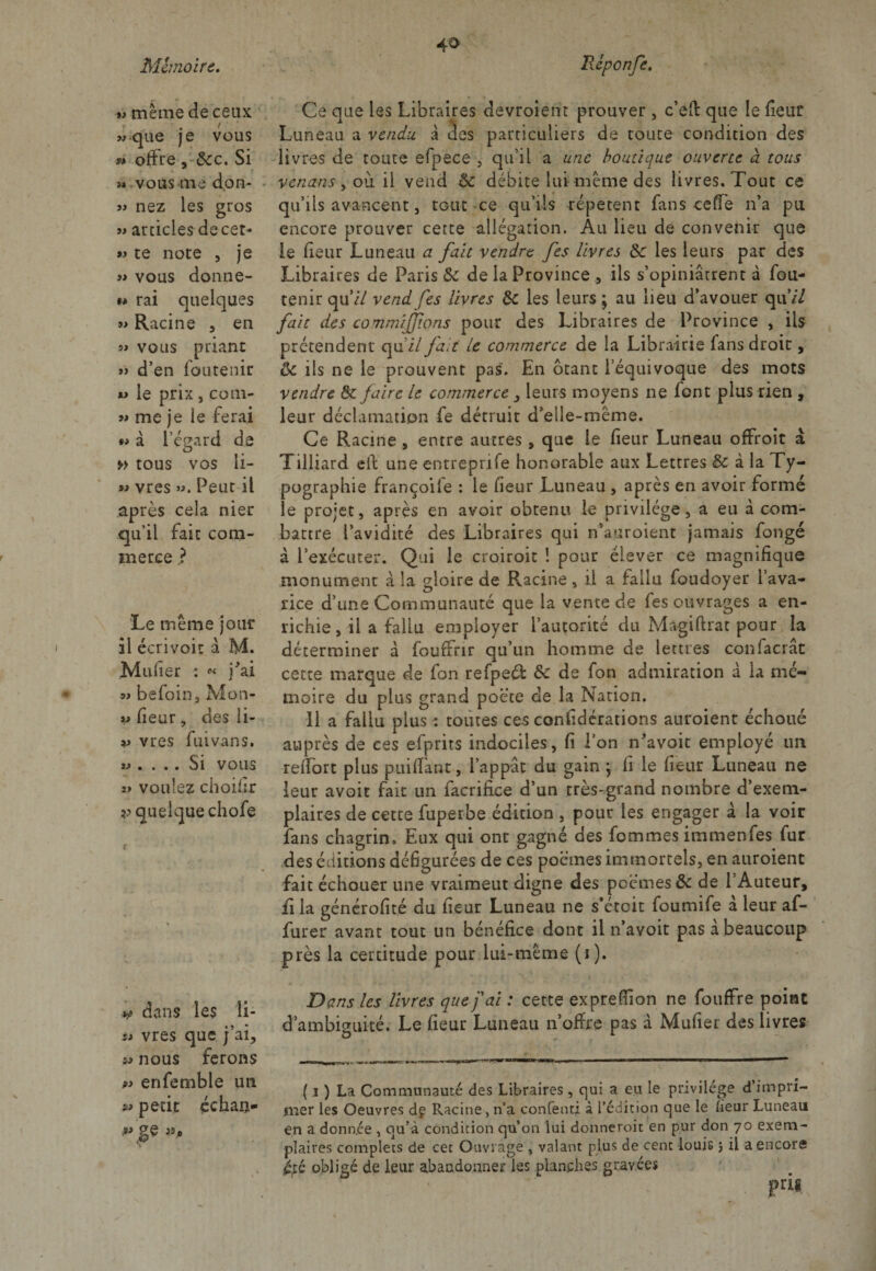 *> meme de ceux / que je vous » offre , 8cc. Si >* vous me don- » nez les gros » articles decet- » te note , je « vous donne- m rai quelques » Racine , en 5» vous priant » d’en foutenir *> le prix , coin- » me je le ferai »> d l’égard de » tous vos 11- vres ». Peut il après cela nier qu’il fait com¬ merce ? Le même jour il écrivoic d M. Mulier : « j'ai » befoin3 Mon* « fieur , des li- v vres fuivans. » .... Si vous î> voulez choilir v quelque chofe *>> dans les li- st vres que j’ai., nous ferons » enfemble un petit échau- Ce que les Libraires devroierit prouver , c’eft que le fieur Luneau a vendu d des particuliers de toute condition des livres de toute efpece , qu’il a une boutique ouverte à tous vcnans , où il vend 8c débite lui même des livres. Tout ce qu’ils avancent, tout ce qu’ils répètent fans ce Te n’a pu encore prouver cette allégation. Au lieu de convenir que le fieur Luneau a fait vendre [es livres 8c les leurs par des Libraires de Paris 8c de la Province , ils s’opiniâtrent d fou- tenir qu’/7 vendfes livres 8c les leurs; au lieu d’avouer qiw7 fait des commisions pour des Libraires de Province , ils prétendent qu i/ fait le commerce de la Librairie fans droit, ôc ils ne le prouvent pas. En ôtant l’équivoque des mots vendre 8c faire le commerce 3 leurs moyens ne font plus rien , leur déclamation fe détruit d’elle-même. Ce Racine , entre autres , que Le fieur Luneau offroit a Tilliard etf une entreprjfe honorable aux Lettres &amp; à la Ty¬ pographie françoife : le fieur Luneau , après en avoir formé le projet, après en avoir obtenu le privilège, a eu d com¬ battre l’avidité des Libraires qui n’auroient jamais fongé d l’exécuter. Qui le croiroit ! pour élever ce magnifique monument à la gloire de Racine, il a fallu foudoyer l’ava¬ rice d’une Communauté que la vente de fes ouvrages a en¬ richie , il a fallu employer l’autorité du Magiftrat pour la déterminer d fouffrir qu’un homme de lettres confacrât cette marque de fon refpeét 8c de fon admiration d la mé¬ moire du plus grand poète de la Nation. Il a fallu plus : toutes ces confidérations auroient échoué auprès de ces efprits indociles, fi l’on n'avoit employé un reffort plus puiflant, l’appât du gain ; fi le fieur Luneau ne leur avoit fait un facrifice d’un très-grand nombre d’exem¬ plaires de cette fuperbe édition , pour les engager d la voir fans chagrin. Eux qui ont gagné des fommes immenfes fur des éditions défigurées de ces poèmes immortels, en auroient fait échouer une vraimeut digne des poèmes &amp; de l'Auteur, iila générofité du fieur Luneau ne s’étcit foumife d leur af¬ fûter avant tout un bénéfice dont il n’avoit pas a beaucoup près la certitude pour lui-même (1 ). Dans les livres que fai : cette exprefiion ne fouffre point d’ambiguité. Le fieur Luneau n’ofire pas d Mufier des livres ( 1 ) La Communauté des Libraires, qui a eu le privilège d’impri¬ mer les Oeuvres dp Racine , n’a confenti à l’édition que le fieur Luneau en a donnée , qu’à condition qu’on lui donneroit en pur don 70 exem¬ plaires complets de cet Ouvrage , valant plus de cent louis $ il a encore £,té obligé de leur abandonner les planches gravées