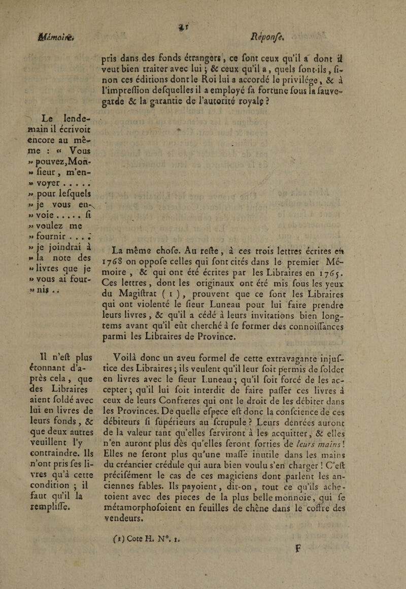 j&amp;flmoîfët Le lende¬ main il ccrivoit encore au mê^ me : « Vous »» pouvez,Mon- » fleur, m’en- » voyer . w pour lefquels « je vous en^ voie.fi « voulez me >» fournir . . . • « je joindrai à t» la note des *• livres que je »> vous ai four- » ni? -. Il n’eft plus étonnant d’a¬ près cela , que des Libraires aient foldé avec lui en livres de leurs fonds, &amp; que deux autres veuillent l’y contraindre. Ils n’ont pris fes li¬ vres qu’à cette condition ; il faut qu’il la lemplilîe. pris dans des fonds étrangers, ce font ceux qu’il a dont il veut bien traiter avec lui $ &amp; ceux qu’il a, quels font-ils, fi- non ces éditions dont le Roi lui a accordé le privilège, 8ç à i’impreflfion defquelles il a employé fa fortune fous la fauve- garde &amp; la garantie de l’autorité royalp ? La même chofe. Au relie, à ces trois lettres écrites en 1768 on oppofe celles qui font cités dans lo premier Mé¬ moire , &amp; qui ont été écrites par les Libraires en 1765. Ces lettres , dont les originaux ont été mis fous les yeux du Magiftrat ( 1 ) , prouvent que ce font les Libraires qui ont violenté le fïeur Luneau pour lui faire prendre leurs livres, &amp; qu’il a cédé à leurs invitations bien long- tems avant qu’il eut cherché à fe former des connoidances parmi les Libraires de Province. Voilà donc un aveu formel de cette extravagante injuf- tice des Libraires ; ils veulent qu’il leur foit permis de foldec en livres avec le fïeur Luneau ; qu’il foit forcé de les ac¬ cepter ; qu’il lui foit interdit de faire palier ces livres à ceux de leurs Confrères qui ont le droit de les débiter dans les Provinces. De quelle efpece eftdonc la confciencede ce s débiteurs fï fupérieurs au fcrupuie ? Leurs denrées auront de la valeur tant qu’elles ferviront à les acquitter, &amp; elles n’en auront plus dès qu’elles feront forties de leurs mains\ Elles ne feront plus qu’une mafTe inutile dans les mains du créancier crédule qui aura bien voulu s’en charger ! C’eft précifément le cas de ces magiciens dont parlent les an¬ ciennes fables. Ils payaient, dit-on, tout ce qu’ils ache¬ taient avec des pièces de la plus belle monnoie, qui fe métatnorphofoient en feuilles de chêne dans le coffre des vendeurs. fi) Cote H. N°. t. F