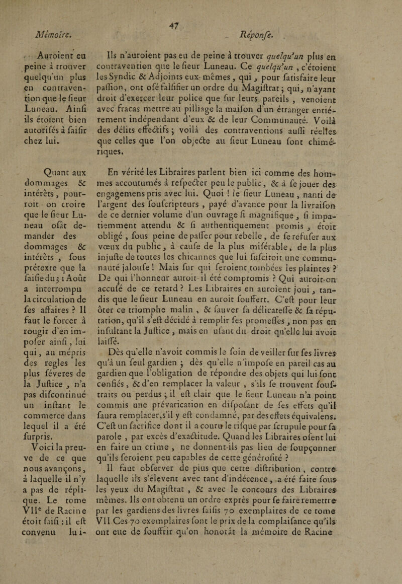 Mémoire, Réponfe. &lt; Auroient eu peine à trouver quelqu’un plus en contraven¬ tion que le fieur Luneau. Ainfî ils étoient bien autorifés à faifir chez lui. Quant aux dommages Sc intérêts, pour- roit on croire que le heur Lu- neau ofat de¬ mander des dommages 8c intérêts , fous prétexte que la faille du 51 Août a interrompu la circulation de fes affaires ? Il faut le forcer à rougir d’en im- pofer ainli y lui qui, au mépris des réglés les plus féveres de la Juftice , n’a pas difcontinué un inftant le commerce dans lequel il a été furpris. Voici la preu¬ ve de ce que nous avançons, à laquelle il n’y a pas de répli¬ que. Le tome VIIe de Racine étoit faifi : il effc convenu lu i- 11s n’auroient pas.eu de peine à trouver quelqu'un plus en contravention que le fieur Luneau. Ce quelqu'un , c’étoient les Syndic &amp; Adjoints eux- mêmes, qui j pour fatisfaire leur paillon, ont oféfaififier un ordre du Magiftrat ; qui., n’ayant droit d’exetcer leur police que fur leurs pareils , venoient avec fracas mettre au pilliage la maifon d’un étranger entiè¬ rement indépendant d’eux 8c de leur Communauté. Voilà des délits effectifs ; voilà des contraventions aulli réelles que celles que l’on objeéte au fieur Luneau font chimé¬ riques. En vérité les Libraires parlent bien ici comme des hom¬ mes accoutumés à refpeéter peu le public, 8c à fe jouer des engagemens pris avec lui. Quoi ! le fieur Luneau , nanti de l’argent des foufcripteurs , payé d’avance pour la livraifon de ce dernier volume d’un ouvrage fi magnifique fi impa¬ tiemment attendu 8c li authentiquement promis ^ étoit obligé , fous peine depalfer pour rebelle, de ferefufer aux vœux du public j a caufe de la plus mifétable, de la plus injufte de routes les chicannes que lui fufcitoit une commu¬ nauté jaloufe 1 Mais fur qui feroient tombées les plaintes ? De qui l’honneur auroit il été compromis ? Qui auroit-on accufé de ce retard? Les Libraires en auroient joui 3 tan¬ dis que le fieur Luneau en auroit fouffert. C’eft pour leur ôter ce triomphe malin , 8c fauver fa délicatellè 8c fa répu¬ tation, qu’il s’eft décidé à remplir fes promefîes non pas en infultant la Juftice , mais en ufant du droit qu’elle lui avoir lailfé. Dès quelle n’avoit commis le foin de veiller fur fes livres qu’à un feul gardien } dès qu’elle n’impofe en pareil cas au gardien que l’obligation de répondre des objets qui lui font confiés, 8c d’en remplacer la valeur , s'ils fe trouvent fouf- traits ou perdus } il eft clair que le fieur Luneau n’a point commis une prévarication en difpofant de fes effets qu’il fauta remplacer,s’il y eft condamné, par des effets équivalens. C’eft un facrifice dont il a couru le rifque par fcrupule pour fa parole , par excès d’exaélitude. Quand les Libraires oient lui en faire un crime , ne donnent-ils pas lieu de foupçonner qu’ils feroient peu capables de cette générolité ? Il faut obferver de pins que cette diftribution , contre laquelle ils s’élèvent avec tant d’indécence, a été faite fous les yeux du Magiftrat , 8c avec le concours des Libraires mêmes. Ils ont obtenu un ordre exprès pour fe faire remettre par les gardiens des livres Lai fis 70 exemplaires de ce tome VII Ces 70 exemplaires font le prix de la complaifance qu'ils ont eue de fouffrir qu’on honorât la mémoire de Racine