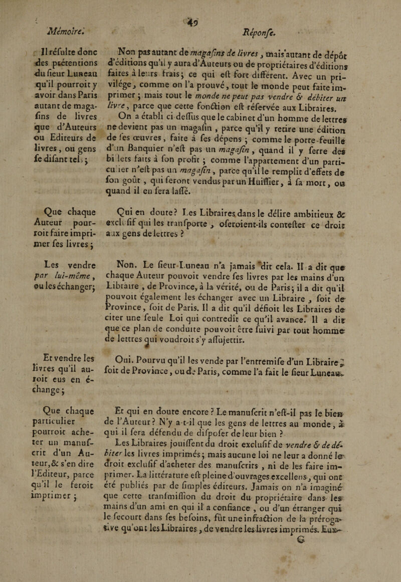 Ilréfulte donc des ptéten tiens du (leur Luneau qu’il pourroit y avoir dans Paris autant de maga¬ sins de livres que d’Auteurs ou Editeurs de livres, ou gens fe difant tels } Que chaque Auteur pour¬ roit faire impri¬ mer fes livres} Les vendre par lui-même, ou les échanger^ Et vendre les livres qu’il au- roit eus en ç- change} Que chaque particulier pourroit ache¬ ter un manuf- crit d’un Au¬ teur^ s’en dire l’Editeur, parce qu’il le feroit imprimer y Réponje, Non pas autant de magafins de livres , mais autant de dépôt d’éditions qu’il y aura d’Auteurs ou de propriétaires d éditions faites à leurs frais} ce qui eft fort différent. Avec un pri¬ vilège., comme on l’a prouvé, tout le monde peut faite im¬ primer } mais tout le monde ne peut pas vendre &amp; débiter urz livre, parce que cette fonction eft réfervée aux Libraires. On a établi ci de (Tus que le cabinet d’un homme de lettres nedevient pas un magafin , parce qu’il y retire une édition de fes œuvres , faite à fes dépens } comme le porte feuille d an Banquier n’eft pas un magafin , quand il y ferre des bi lets faits a fon profit } comme l’appartement d’un parti- eu 1er n'elt pas un magafin , parce qu’il le remplit d’effets de fon goût , qui feront vendus par un HuiïTier, à fa mort, o« quand il en fera laffé. Qui en doute? l es Libraires dans le délire ambitieux 8c exclufîf qui les tranfparte &gt; oferoient-ils contefter ce drois aux gens de lettres ? Non. Le fleur Luneau n’a jamais dit cela. If a dit qu&lt;£ chaque Auteur pouvoir vendre fes livres par les mains d’un Libraire , de Province,à la vérité, ou de Paris} il a dit qu’il pouvoit également les échanger avec un Libraire , foit de Province, foit de Paris. Il a dit qu’il défioit les Libraires de citer une feule Loi qui contredît ce qu’il avance.’ Il a dis¬ que ce plan de conduite pouvoit être fuivi par tout homme de lettres gui voudroit s’y aflujettir. Oui. Pourvu qu’il les vende par I’entremife d’un Libraire^ foit de Province, ou de Paris, comme l’a fait le fleur Luneau Et qui en doute encore ? Lemanufcrit n’eft-il pas le bie® de l’Auteur? N’y a-t-il que les gens de lettres au monde, &amp; qui il fera défendu de difpoler de leur bien ? Les Libraires jouifTentdu droit excluflf de vendre &amp; de dé* liter les livres imprimés} mais aucune loi ne leur a donné te' droit excluflf d’acheter des manuferirs , ni de les faire im¬ primer. La littérature eft pleined’ouvrages excellent, qui on£ ete publiés par de Amples éditeurs. Jamais on n’a imaginé que cette tranlmiflion du droit du propriétaire dans lesr mains d un ami en qui il a confiance , ou d’un étranger qui le fecourt dans fes befoins, fût une infraction de la préroga¬ tive qu tuât les Libraires, de vendre les livres imprimés. Eu&amp;~