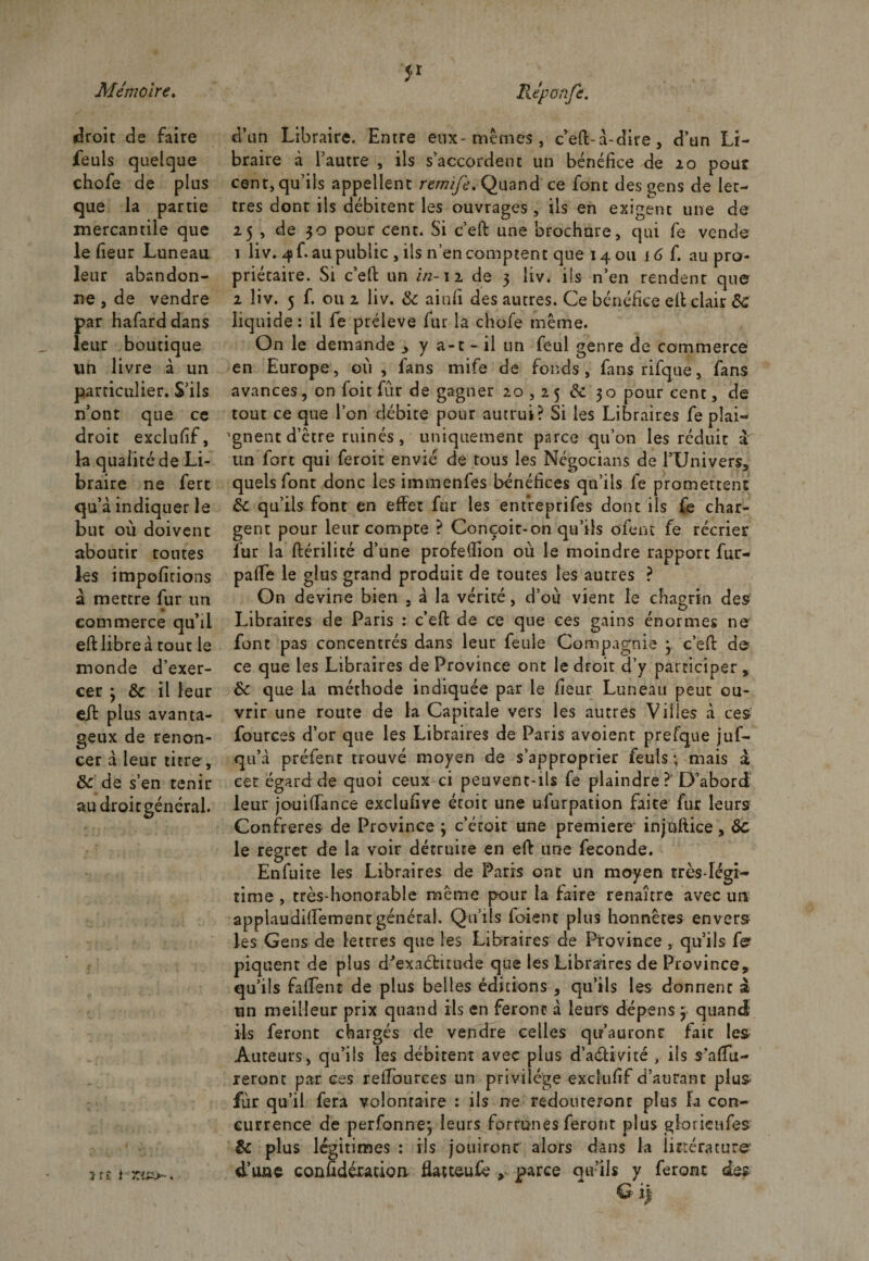 droit de faire feuls quelque chofe de plus que la partie mercantile que le fieur Luneau leur abandon¬ ne j de vendre par hafarddans leur boutique un livre à un particulier. S’ils n’ont que ce droit exclulif, la qualité de Li¬ braire ne fert qu’à indiquer le but où doivent aboutir toutes les impofitions à mettre fur un » commerce qu’il eft libre à tout le monde d’exer¬ cer 3 8c il leur eft plus avanta¬ geux de renon- cer à leur titre, 8c de s’en tenir au droitgénéral. d’un Libraire. Entre eux-memes , c’eft-à-dire , d’un Li¬ braire à l’autre , ils s’accordent un bénéfice de 20 pour cent, qu’ils appellent remife, Quand ce font des gens de let¬ tres dont ils débitent les ouvrages , ils en exigent une de 25 , de 30 pour cent. Si c’eft une brochure, qui fe vende 1 liv. 4L au public , ils n’en comptent que 14 ou 16 f. au pro¬ priétaire. Si c’ell un in-12 de 3 liv. ils n’en rendent que 2 liv. 5 f. ou 2 liv. 8c ainfi des autres. Ce bénéfice eft clair 8c liquide : il fe prélevé fur la chofe même. On le demande 3 y a-t-il un feul genre de commerce en Europe, où , fans mife de fonds, fansrifque, fans avances, on foi t fur de gagner 20,25 8c 30 pour cent, de tout ce que l’on débite pour autrui? Si les Libraires fe plai¬ gnent d’être ruinés, uniquement parce qu’on les réduit à un fort qui feroit envié de tous les Négocians de l’Univers, quels font donc les immenfes bénéfices qu’ils fe promettent 8c qu’ils font en effet fur les entreprifes dont ils fe char¬ gent pour leur compte ? Conçoit-on qu’ils ofent fe récrier fur la ftérilité d’une profeffion où le moindre rapport fur- paffe le glus grand produit de toutes les autres ? On devine bien . à la vérité, d’ou vient le chagrin des Libraires de Paris : c’eft de ce que ce s gains énormes ne font pas concentrés dans leur feule Compagnie 3 c’eft de ce que les Libraires de Province ont le droit d’y participer , 8c que la méthode indiquée par le fieur Luneau peut ou¬ vrir une route de la Capitale vers les autres Villes à ces fources d’or que les Libraires de Paris avoient prefque juf- qu’à p-réfenc trouvé moyen de s’approprier feuls ; mais à cet égard de quoi ceux ci peuvent-ils fe plaindre ?' D’abord leur jouiffance exclufive éroit une ufurpation faite fur leurs Confrères de Province ; c’étoit une première- injuftice, 6c le regret de la voir détruire en eft une fécondé. Enfuite les Libraires de Paris ont un moyen très-légi¬ time , très-honorable même pour la faire renaître avec un applaudiffementgénéral. Qu’ils ioient plus honnêtes envers les Gens de lettres que les Libraires de Province , qu’ils f^ piquent de plus d'exactitude que les Libraires de Province, qu’ils fa fient de plus belles éditions , qu’ils les donnent à un meilleur prix quand ils en feront à leurs dépens 3 quand ils feront chargés de vendre celles qu’auront faic les Auteurs, qu’ils les débitent avec plus d’aéHvité , ils s'affil¬ ieront par ces reffourees un privilège exclufif d’autant plus fur qu’il fera volontaire : ils ne redouteront plus la con¬ currence de perforine, leurs fortunes feront plus glorietifes 8c plus légitimes : ils jouiront alors dans la littérature d’une confidétacion fiatteufe , parce qu’ils y feront des î tî i TA^&gt; &lt; •