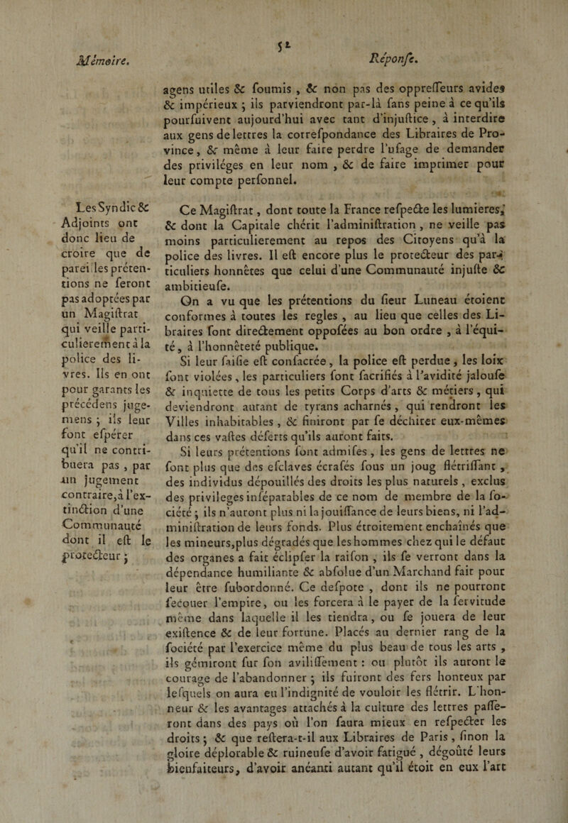 5* LesSyndic&amp;: Adjoints ont donc lien de croire que de pareilles préten¬ tions ne feront pas adoptées par un Magiftrat qui veille parti¬ culièrement à la police des li¬ vres. Ils en ont pour garants les précédées juge- mens ; ils leur font efpérer qu’il ne contri¬ buera pas , par ain jugement contraire,à l’ex- tinébion d’une Communauté dont il eft le protecteur • agens utiles 8c fournis , 8c non pas des opprefletirs avides éc impérieux ; ils parviendront par-là fans peine à ce qu’ils pourfuivent aujourd’hui avec tant d’injuftice , à interdire aux gens de lettres la cotrefpondance des Libraires de Pro¬ vince, 8c même à leur faire perdre l’ufage de demander des privilèges en leur nom , ôc de faire imprimer pour leur compte perfonnel. Ce Magiftrat, dont toute la France refpe&amp;e les lumières,’ &amp;c dont la Capitale chérit l’adminiftration , ne veille pas moins particulièrement au repos des Citoyens qu’à la police des livres. Il eft encore plus le protecteur des par-* ticuliers honnêtes que celui d’une Communauté injufte ôc ambitieufe. Gn a vu que les prétentions du fleur Luneau étoient conformes à toutes les réglés , au lieu que celles des Li¬ braires font dire&amp;ement oppofées au bon ordre , à l’équi¬ té, à l’honnêteté publique. Si leur faille eft confacrée, la police eft perdue, les loix font violées, les particuliers font facrifiés à l'avidité jaloufe 8c inquiette de tous les petits Corps d’arts 8c métiers, qui deviendront autant de tyrans acharnés , qui rendront les Villes inhabitables, 8c finiront par fe déchirer eux-mêmes dans ces vaftes déferts qu’ils auront faits. Si leurs prétentions font admifes , les gens de lettres ne font plus que des efclaves écrafés fous un joug flétriflfant , des individus dépouillés des droits les plus naturels , exclus des privilèges inféparables de ce nom de membre de la fo- ciété • ils n’auront plus ni la jouilfancc de leurs biens, ni l’ad.- miniftration de leurs fonds. Plus étroitement enchaînés que les mineurs,plus dégradés que les hommes chez qui le défaut des organes a fait éclipfer la railon , ils fe verront dans la dépendance humiliante 8c abfolue d’un Marchand fait pour leur être fubordonné. Ce defpote , dont ils ne pourront fecouer l’empire, ou les forcera à le payer de la fervitude même dans laquelle il les tiendra, ou fe jouera de leur exiftence 8c de leur fortune. Placés au dernier rang de la fociété par l’exercice même du plus beau de tous les arts , ils gémiront fur fon aviliflement : ou plutôt ils auront le courage de l’abandonner *, ils fuiront des fers honteux par îefquels on aura eu l’indignité de vouloir les flétrir. L hon¬ neur 8c les avantages attachés à la culture des lettres paflè- ront dans des pays où l’on faura mieux en refpeéter les droits ; 8c que reftera-t-il aux Libraires de Paris , finon la gloire déplorable &amp; ruineufe d’avoir fatigué , dégoûté leurs bienfaiteurs, d’avoir anéanti autant qu’il étoit en eux Part