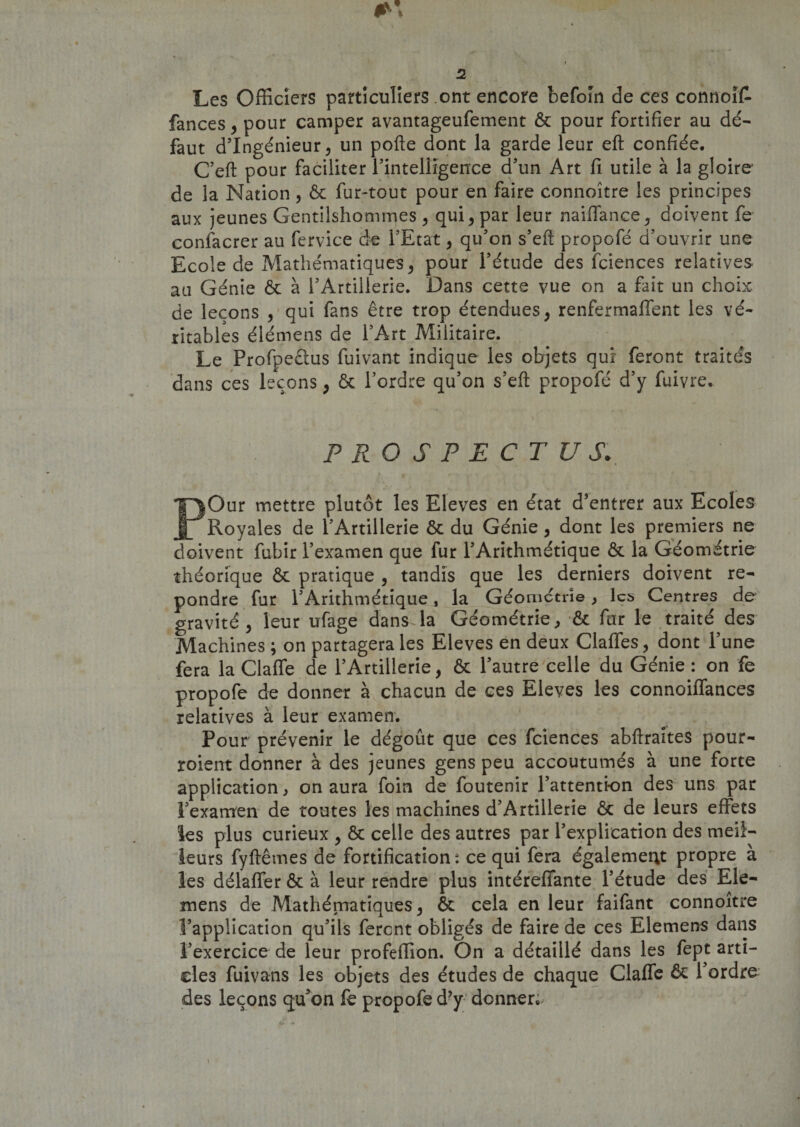 Les Officiers particuliers ont encore befoin de ces connoîfc fances , pour camper avantageufement ôc pour fortifier au dé¬ faut d’ingénieur, un pofte dont la garde leur eft confiée. C’eft pour faciliter l’intelligeiice d’un Art fi utile à la gloire de la Nation, ôc fur-tout pour en faire connoître les principes aux jeunes Gentilshommes, qui, par leur naiffance, doivent fe confacrer au fervice de l’Etat, qu’on s’eft propofé d’ouvrir une Ecole de Mathématiques, pour l’étude des fciences relatives au Génie ôc à l’Artillerie. Dans cette vue on a fait un choix, de leçons , qui fans être trop étendues, renfermaffent les vé¬ ritables élémens de l’Art Militaire. Le Profpeêlus fuivant indique les objets qui feront traités dans ces leçons, &amp; l’ordre qu’on s’eft propofé d’y fuivre* \ * PROSPECTUS. POur mettre plutôt les Eleves en état d’entrer aux Ecoles Royales de l’Artillerie ôc du Génie, dont les premiers ne doivent fubir l’examen que fur l’Arithmétique ôc la Géométrie théorique ôc pratique , tandis que les derniers doivent re¬ pondre fur l’Arithmétique, la Géométrie , \a&gt; Centres de gravité, leur ufage dans la Géométrie, ■&amp; far le traité des Machines; on partagera les Eleves en deux Gaffes, dont l’une fera la Claffe de l’Artillerie, ôc l’autre celle du Génie : on fe propofé de donner à chacun de ces Eleves les connoiffances relatives à leur examen. Pour prévenir le dégoût que ces fciences abftraites pour- roient donner à des jeunes gens peu accoutumés à une forte application, on aura foin de foutenir l’attention des uns par l’examen de toutes les machines d’Artillerie ôc de leurs effets les plus curieux , ôc celle des autres par l’explication des meil¬ leurs fyftêmes de fortification: ce qui fera également propre à les délaffer ôc à leur rendre plus intéreffante l’étude des Ele- mens de Mathématiques, ôc cela en leur faifant connoître l’application qu’ils feront obligés de faire de ces Elemens dans l’exercice de leur profeffion. On a détaillé dans les fept arti¬ cles fuivans les objets des études de chaque Gaffe ôc l’ordre des leçons qu'on fe propofé d’y donner; i