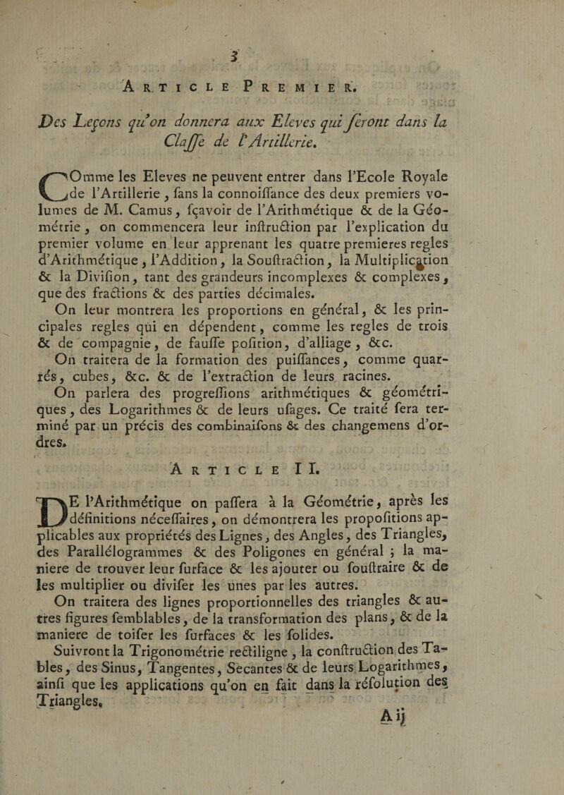 Article Premier. Des Leçons qu'on donnera aux Kiev es qui feront dans la ClaJJe de tArtillerie. COtïime les Eleves ne peuvent entrer dans l’Ecole Royale de l’Artillerie , fans la connoifiance des deux premiers vo¬ lumes de M. Camus , fçavoir de l’Arithmétique ôc de la Géo¬ métrie , on commencera leur inftruûion par l’explication du premier volume en leur apprenant les quatre premières réglés d’Arithmétique , l’Addition, la Souftraâion, la Multiplication ôc la Divifion, tant des grandeurs incomplexes &amp; complexes , que des fractions ôc des parties décimales. On leur montrera les proportions en général, ôc les prin¬ cipales réglés qui en dépendent, comme les réglés de trois ôc de compagnie, de faulfe pofition, d’alliage, ôcc. On traitera de la formation des puiffances, comme quar¬ tés, cubes, ôte. ôc de l’extraôtion de leurs racines. On parlera des progrefïïons arithmétiques ôc géométri¬ ques , des Logarithmes ôc de leurs ufages. Ce traité fera ter¬ miné par un précis des combinaifons ôt des çhangemens d’or¬ dres* I • ■ r» * , ' * K. • - ,k . ‘ y A Article II. DE l’Arithmétique on paffera à la Géométrie, après les définitions néceflaires, on démontrera les propofitions ap¬ plicables aux propriétés des Lignes, des Angles, des Triangles, des Parallélogrammes ôc des Poligones en général ; la ma¬ niéré de trouver leur furface ôc les ajouter ou fouftraire ôc de les multiplier ou divifer les unes par les autres. On traitera des lignes proportionnelles des triangles ôc au¬ tres figures femblables, de la transformation des plans, ôc de la maniéré de toifer les furfaces ôc les folides. Suivront la Trigonométrie reôliligne , la çonftruôtion des Ta¬ bles, des Sinus, Tangentes, Sécantes ôc de leurs Logarithmes, ainfi que les applications quon en fait dans la réfoiution des [Triangles, Ai)