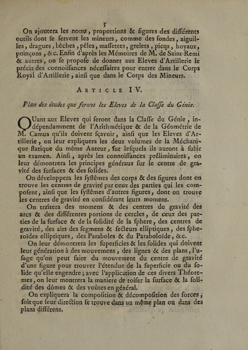 ï On ajoutera les noms, proportions ôc figures des différents outils dont fe fervent les mineurs, comme des fondes, aiguil¬ les, dragues , bêches ,pèles, maffettes, grelets , picqs, hoyaux, poinçons , ôte. Enfin d’après les Mémoires de M. de Saint-Remi ôc autres, on fe propofe de donner aux Eleves d’Artillerie le précis des connoiffances néceffaires pour entrer dans le Corps Royal d’Artillerie, ainfi que dans le Corps des Mineurs. Article IV. Plan des études que feront les Eleves de la Clajfe du Génie. OUant aux Eleves qui feront dans la Claffe du Génie , in¬ dépendamment de l’Arithmétique ôc de la Géométrie de M. Camus qu’ils doivent fçavoir, ainfi que les Eleves d’Ar¬ tillerie , on leur expliquera les deux volumes de la Méchani- que ftatique du même Auteur, fur lefquels ils auront à fubir un examen. Ainfi., après les connoiffances préliminaires, on leur démontrera les principes généraux fur le centre de gra¬ vité des furfaces ôc des folides. On développera les fyftêmes des corps &amp; des figures dont on trouve les centres de gravité par ceux des parties qui les com- pofent, ainfi que les fyftêmes d’autres figures, dont on trouve les centres de gravité en confidérant leurs momens. On traitera des momens 6c des centres de gravité des arcs Ôc des différentes portions de cercles, de ceux des par¬ ties de la furface Ôc de la folidité de la fphere, des centres de gravité, des airs des fegmens ôc fe&amp;eurs elliptiques, des fphe- xoïdes elliptiques, des Paraboles ôc du Paraboloïde, ôte. On leur démontrera les fuperficies 6c les folides qui doivent leur génération à des mouvemens , des lignes ôc des plans, l’u- fage qu’on peut faire du mouvement du centre de gravité d’une figure pour trouver Pétendue de la fuperficie ou du fo- lide qu’elle engendre ; avec Papplication de ces divers Théorè¬ mes, on leur montrera la maniéré de toifer la furface ôc la foli? dité des dômes ôc des voûtes en général. On expliquera la compofition ôc décompofition des forces j foitque leur direction fe trouve d,ans un même plan QU dans des plans différens.