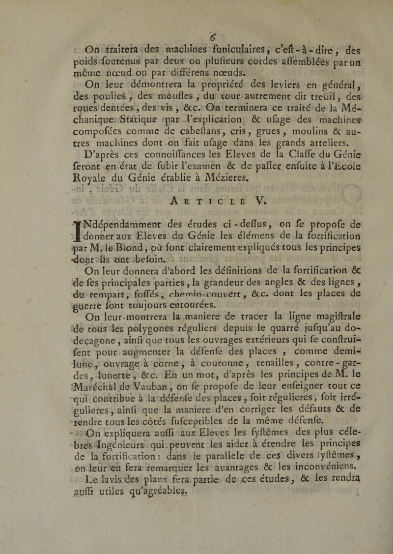 On traitera des machines funiculaires, c’eft-à-dire, des poids foutenus par deux ou plulieurs cordes affembléës par un même nœud ou par différens nœuds. On leur démontrera la propriété des leviers en général,’ des poulies, des moufles, du tour autrement dit treuil, des roues dentées, des vis , ôcc. On terminera ce traité de la Mé- chanique. Statique par l’explication ôc ufage des machines compofées comme de cabeftans, cris, grues, moulins ôc au¬ tres machines dont .on fait ufage dans les grands atteliers. D’après ces connoiflances les Eleves de la Qafle du Génie feront en état de fubir l’examen ôc de pafler enfuite à l’Ecole Royale du Génie établie à Mézieres. » * « ^ 'x » J * , ^ ft r ^ t A T » rih * i • * t ; ’ t • &lt; • ; ’ k 0 , li* W l..- ' J ij i Article V. Indépendamment des études ci-deiïus, on fe pfopofe de donner aux Eleves du Génie les élémens de la fortiflcation *par M. le Blond, où font clairement expliqués tous les principes «dont ils ont beloin. On leur donnera d’abord les définitions de la fortification ôc de fes principales parties , la grandeur des angles ôc des lignes , du rempart, foliés, rhemin-couvert ^ ôcc. dont les places de guerre font toujours entourées. On leur-montrera la maniéré de tracer la ligne magiftrale de tous les polygones réguliers depuis le quarré jufqu’au do¬ décagone , ainfi que tous les ouvrages extérieurs qui fe conftrui- fent pour augmenter la défenfe des places , comme demi- lune, ouvrage à corne, à couronne, tenailles, contre-gar¬ des, lunette, ôcc. En un mot, d après les principes de M. le Maréchal de Vauban, on fe propofe de leur enfeigner tout ce -qui contribue à la défenfe des places, foit régulières, foit irré¬ gulières , ainfi que la maniéré d’en corriger les défauts ôc de rendre tous les côtés fufceptibles de la même défenfe. - On expliquera aufli aux Ele-ves les fyftêmes des plus célé¬ brés Ingénieurs qui peuvent les aider à étendre les principes de la fortification : dans le parallèle de ces divers lyfiêmes , on leur en fera remarquer les avantages Ôc les inconvéniens. Le lavis des plans fera partie de ces études, ôc les rendra gufli utiles qu’agréable?.