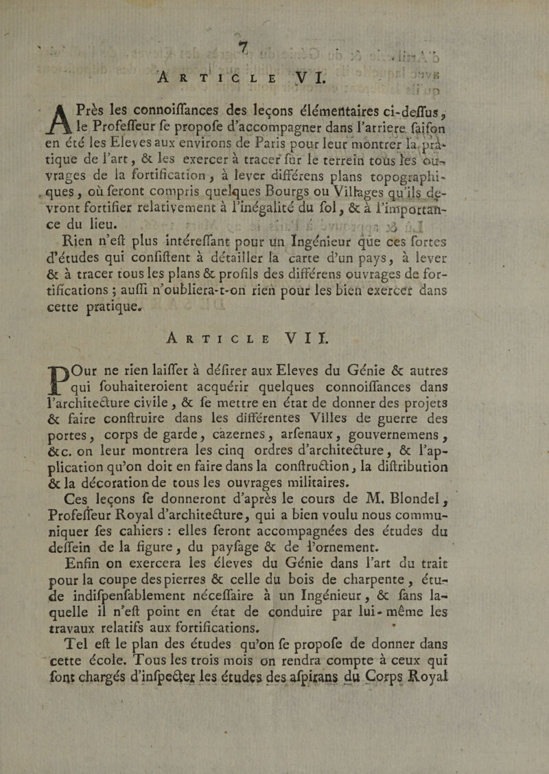 Article ÿ I. APrès les connoiffances des leçons élémentaires ci-dellus, le Profefleur fe propofe d’accompagner dans Barrière faifon en été les Elevés aux environs de Paris pour leur montrer la. pra¬ tique de l’art, &amp; les exercer à tracer fur le terrein tous les ou¬ vrages de la fortification , à lever différens pians topographi¬ ques , où feront compris quelques Bourgs ou Villages qu’ils de¬ vront fortifier relativement à l’inégalité du fol, &amp; à rimportari- ce du lieu. • ’ • ( • - &amp; ^ Rien n’eft plus intéreffant pour un Ingénieur que ces fortes d’études qui confiftent à détailler la carte d’un pays, à lever ôt à tracer tous les plans &amp; profils des différens ouvrages de for¬ tifications ; aufii n’oubliera-t-on rien pour les bien exercer dans cette pratique,. Article VII. POur ne rien laiffer à défirer aux Eleves du Génie &amp; autres qui fouhaiteroient acquérir quelques connoiffances dans l’architeélure civile , &amp; fe mettre en état de donner des projets &amp; faire conftruire dans les différentes Villes de guerre des portes, corps de garde, cazernes, arfenaux, gouvernemens , &amp;c. on leur montrera les cinq ordres d’archite&amp;ure, &amp; l’ap¬ plication qu’on doit en faire dans la conftruêtion, la diftribution &amp;la décoration de tous les ouvrages militaires* Ges leçons fe donneront d’après le cours de M. Blondel, Profeffeur Royal d’architeèlure, qui a bien voulu nous commu¬ niquer fes cahiers : elles feront accompagnées des études du deffein de la figure, du payfage &amp; de l’ornement. Enfin on exercera les élevés du Génie dans l’art du trait pour la coupe des pierres &amp; celle du bois de charpente, étu¬ de indifpenfablement néceffaire à un Ingénieur, &amp; fans la¬ quelle il n’eft point en état de conduire par lui-même les travaux relatifs aux fortifications. Tel eft le plan des études qu’on fe propofe de donner dans cette école. Tous les trois mois on rendra compte à ceux qui font chargés d’infpeâer les études des afpirans du Corps Royal t