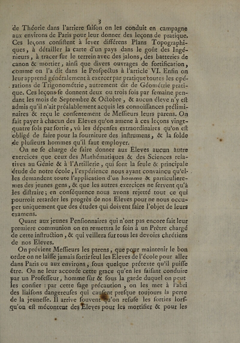 de Théorie dans l’arriere faifon on les conduit en campagne aux environs de Paris pour leur donner des leçons de pratique. Ces leçons confiftent à lever différens Plans Topographi¬ ques , à détailler la carte d’un pays dans le goût des Ingé¬ nieurs, à tracer fur le terreinavec des jalons, des batteries de canon ôc mortier, ainfi que divers ouvrages de fortification, comme on l’a dit dans le Profpe&amp;us à l’article VI. Enfin on leurapprend généralement à exercerpar pratique toutes les cpé- . rations de Trigonométrie, autrement dit de Géométrie prati¬ que. Ces leçons-fe donnent deux ou trois fois par femaine pen¬ dant les mois de Septembre ôc Oélobre , ôc aucun éleve n’y eft admis qu’il n’ait préalablement acquis les connoiflances prélimi¬ naires &amp; reçu le confentement de Mefiieurs leurs parens. On fait payer à chacun des Eleves qu’on amene à ces leçons vingt- quatre fols par fortie, vu les dépenfes extraordinaires qu’on eft obligé de faire pour la fourniture des inftrumens, ôc la folde de plufieurs hommes qu’il faut employer. On ne fe charge de faire donner aux Elevés aucun àutre exercices que ceux des Mathématiques ôc des Sciences rela¬ tives au Génie ôc à l’Artillerie, qui font la feule ôc principale dtude de notre école, l’expérience nous ayant convaincu qu’el- . les demandent toute l’application d’un homme Ôc particulicre- mes des jeunes gens, ôc que les autres exercices ne fervent qu’à les diftraire; en conféquence nous avons rejetté tout ce qui pourroit retarder les progrès de nos Eleves pour ne nous occu¬ per uniquement que des études qui doivent faire l’objet de leurs examens. Quant aux jeunes Penfionnaires qui n’ont pas encore fait leur première communion on en remettra le foin à un Prêtre chargé de cette inftruélion, ôc qui veillera fur tous les devoirs chrétiens de nos Eleves. On prévient Mefiieurs les parens, que pojir maintenir le bon ordre on ne laifie jamais fortirfeul les Eleves de l’école pour aller dans Paris ou aux environs, fous quelque prétexte qu’il puifle être. On ne leur accorde cette grâce qu’en les faifant conduire par un Profefleur, homme fur &amp; fous la garde duquel on peut les confier : par cette fage précaution , on les met à l’abri des liaifons dangereufes qui caufent prefque toujours la perte de la jeuneffe. 11 arrive fouvent qu’on refufe les forties lorf- qu’on eft mécontent destdeyes pour les mortifie;: ôc pour les