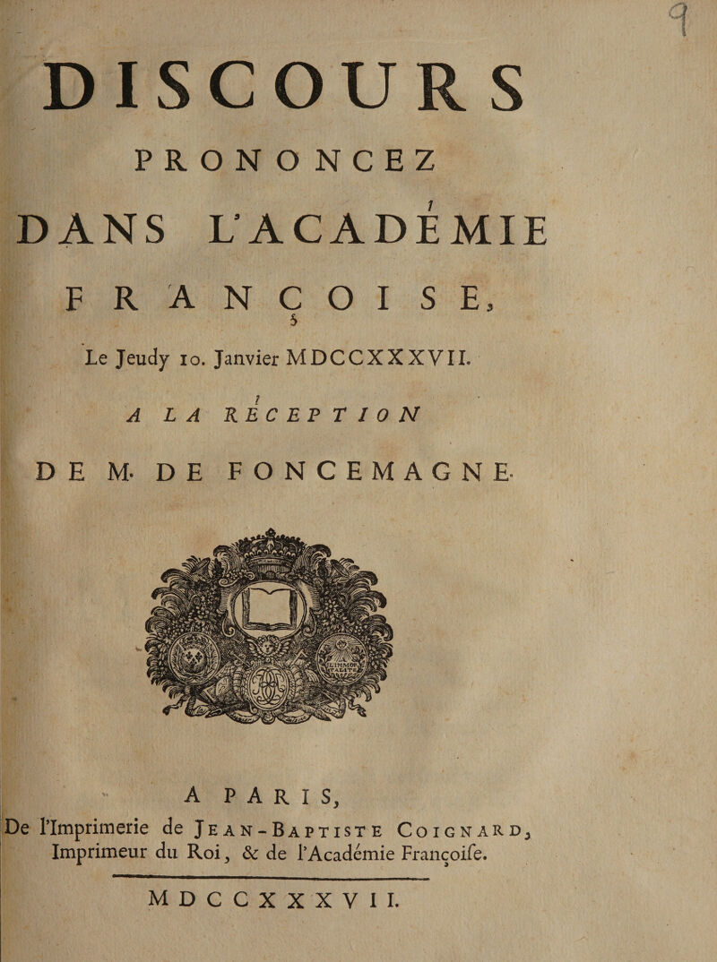 PRONO NCEZ DANS L'ACADÉMIE F R A N C O I SE, S Le Jeudy io. Janvier MDCCXXXVII. A LA RECEPTION DE M- DE FONCEMAGNE- m  A P A R I s. De l’Imprimerie de Jean-Baptiste Coignard3 Imprimeur du Roi, &amp; de l’Académie Françoife. —— _. MDCCXXXVII.