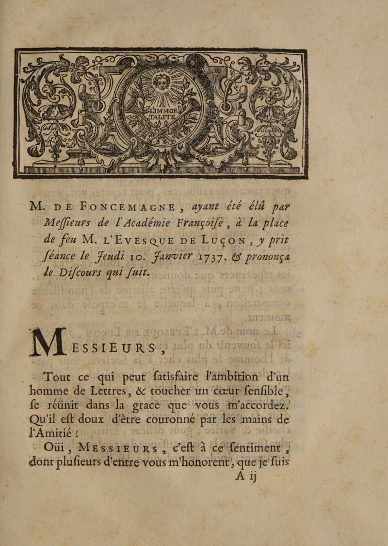 Me fleurs de t Académie Françoifè , à la place de feu M. l’E ves qjje de Luço n , y prit féance le Jeudi i o. Janvier 1737. gÿ prononça le Difcours qui fuit. ES SIEURS-, Tout ce qui peut fatisfaire l’ambition d’un homme de Lettres, &amp; toucher un cœur feniîble, fs réünit dans la grâce que vous m’accordez. Qu’il eft doux d’ètre couronné par les mains de l’Amitié i Oüi, Messieurs , c’eft à ce fentiment «dont plufieurs d’entre vous m’honorent, que je fuis A ij