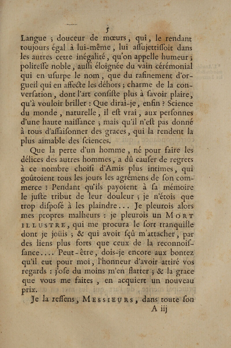 Langue ; douceur de mœurs, qui, le rendant toujours égal à lui-même, lui aflujettiflbit dans les autres cette inégalité, qu’on appelle humeur ; politefle noble, auffi éloignée du vain cérémonial qui en ufurpe le nom, que du rafinement d’or¬ gueil qui en affeéte les dehors ; charme de la con- verfation, dont l’art confifte plus à favoir plaire, qu’à vouloir briller : Que dirai-je, enfin ? Science du monde , naturelle, il eft vrai, aux perfonnes d’une haute naiflance -, mais qu’il n’eft pas donné à tous d’aflaifonner des grâces, qui la rendent la plus aimable des fciences. Que la perte d’un homme , né pour faire les délices des autres hommes, a dû caufer de regrets à ce nombre choifi d’Amis plus intimes, qui goûtoient tous les jours les agrémens de fon com¬ merce ! Pendant qu’ils payoienc à fa mémoire le jufte tribut de leur douleur -, je n’étois que trop difpofé à les plaindre... Je pleurois alors mes propres malheurs : je pleurois un Mort illustre, qui me procura le fort tranquille dont je joiiis ; &amp; qui avoit fçû m’attacher, par des liens plus forts que ceux de la reconnoif- fance_Peut - être, dois-je encore aux bontez qu’il eut pour moi, l’honneur d’avoir attiré vos regards : j’ofe du moins m’en flatter ; &amp; la grâce que vous me faites , en acquiert un nouveau prix. Je la refîens, Messieurs, dans toute fon