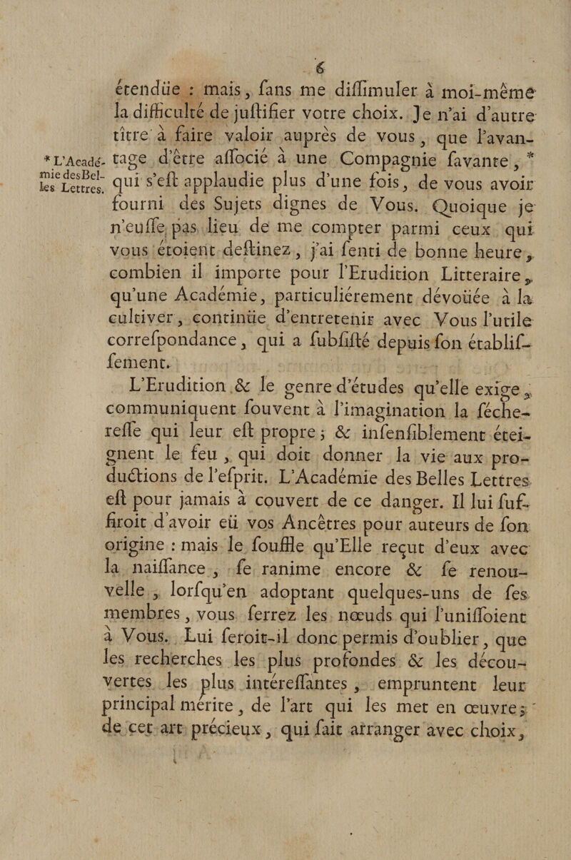 étendue : mais, fans me dilïïmuler à moi-même la difficulté de juftifier votre choix. Je n’ai d’autre titre à faire valoir auprès de vous, que l’avan- * L’Acadé- tage d erre aifocié à une Compagnie favante, * w^LettreL clui s’£'ft applaudie plus d’une fois, de vous avoir fourni des Sujets dignes de Vous. Quoique je n’eulfe pas lieu de me compter parmi ceux qui vous étoient deftinez, j’ai fenti de bonne heure , combien il importe pour l’Erudition Littéraire „ qu’une Académie, particuliérement dévouée à la cultiver, continüe d’entretenir avec Vous l’utile correfpondance, qui a fubhité depuis fon établif- fement. L’Erudition &amp; le genredetudes quelle exige , communiquent fouvent à l’imagination la féche- relie qui leur eft propre ; &amp; infenfiblement étei¬ gnent le feu , qui doit donner la vie aux pro¬ ductions de l’efprit. L’Académie des Belles Lettres eft pour jamais à couvert de ce danger. U lui fuf- hroit d avoir eü vos Ancêtres pour auteurs de fon origine : mais le fouffle qu’Elle reçut d’eux avec la nailfance , fe ranime encore Ôc fe renou¬ velle , lorfqu’en adoptant quelques-uns de fes membres, vous ferrez les noeuds qui l’unilïoient a Vous. Lui feroit-il donc permis d’oublier, que les recherches les plus profondes &amp; les décou¬ vertes les plus intéreilantes, empruntent leur principal mérite, de l’art qui les met en œuvre; ' de cet art précieux, qui fait arranger avec choix.