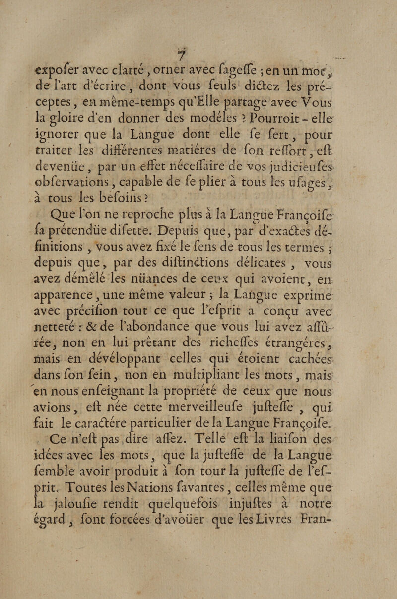expofer avec clarté, orner avec fageffe ; en un moe, de l’art d’écrire, dont vous feuls didtez les pré¬ ceptes , en même-temps qu’Elle partage avec Vous la gloire d’en donner des modèles ? Pourroit - elle' ignorer que la Langue dont elle fe fert, pour traiter les différentes matières de fon reffort, eft deveniie, par un effet néceffaire de vos judiciëufes obfervations, capable de fe plier à tous les ufages, à tous les befoins ? Que l’on ne reproche plus à la Langue Françoife1 fa prétendüe difette. Depuis que, par d’exaétes dé¬ finitions , vous avez fixé le fens de tous les termes \ depuis que, par des diftinétions délicates , vous avez démêlé les nuances de ceux qui avoient, en apparence, une même valeur ; la Langue exprime avec précifîon tout ce que l’efprit a conçu avec netteté : &amp; de l’abondance que vous lui avez affu- rée, non en lui prêtant des richeffes étrangères s mais en dévéloppant celles qui étoient cachées dans fon fein, non en multipliant les mots, mais en nous enfeignant la propriété de ceux que nous avions, eft née cette merveilleufe jufteffe , qui fait le caractère particulier de la Langue Françoife. Ce n’eft pas dire affez. Telle eft la liaifon des idées avec les mots, que la jufteffe de la Langue fembîe avoir produit à fon tour la jufteffe de l’ef- arit. Toutes les Nations favantes, celles même que a jaloufie rendit quelquefois injuftes à notre égard , font forcées d’avoüer que les Livres Fran-