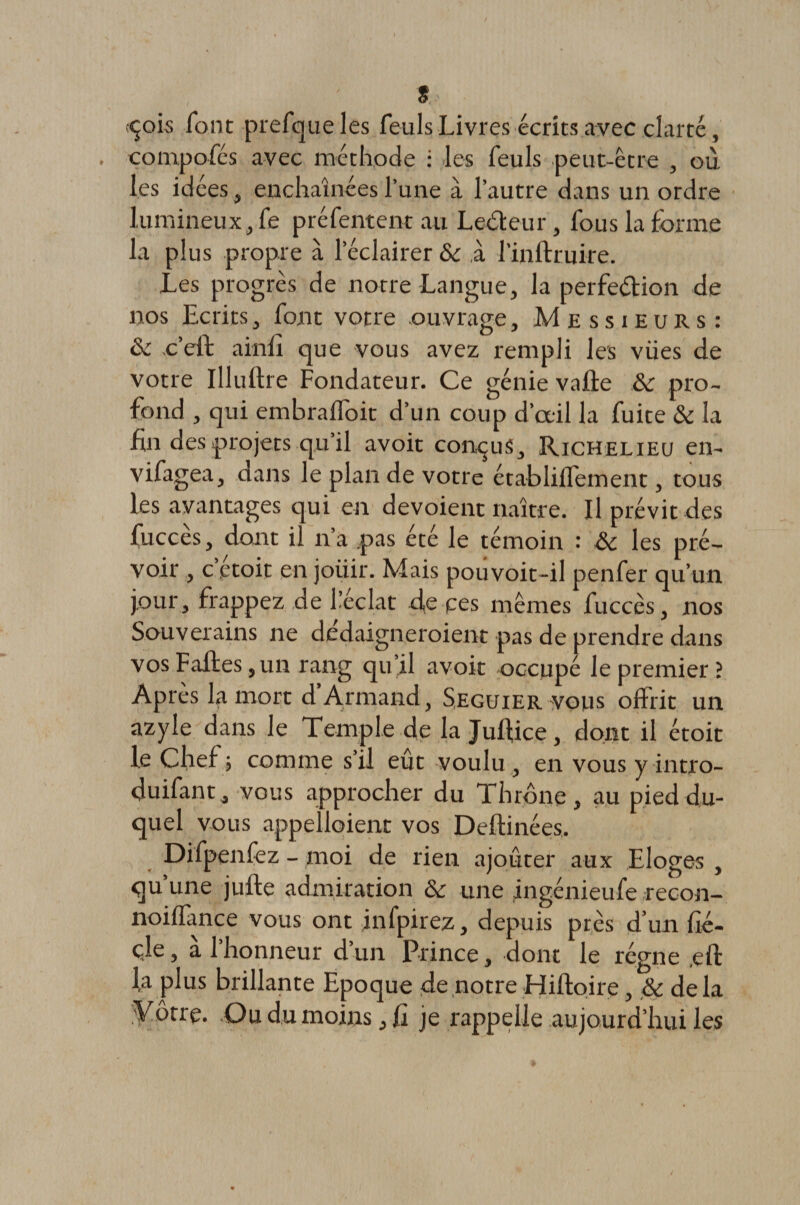 s.~ çois font prefqueles feuls Livres écrits avec clarté, compofés avec méthode : les feuls peut-être , où les idées , enchaînées l’une à l’autre dans un ordre lumineux, fe préfentent au Leéteur, fous la forme la plus propre à l'éclairer &amp; à l’inftruire. Les progrès de notre Langue, la perfection de nos Ecrits, font votre ouvrage. Messieurs: ôc c’elt ainfl que vous avez rempli les vües de votre Illuflre Fondateur. Ce génie vafte &amp;c pro¬ fond , qui embrafloit d’un coup d’œil la fuite &amp; la fin des projets qu’il avoit conçus, Richelieu en- vifagea, dans le plan de votre établiffeinent, tous les avantages qui en dévoient naître. Il prévit des fuccès, dont il n’a pas été le témoin : ôc les pré¬ voir , c’étoit en joiiir. Mais pouvoit-il penfer qu’un jour, frappez de l’éclat d,e pes mêmes fuccès, nos Souverains ne dedaigneroient pas de prendre dans vos Faites, un rang qu’il avoit occupé le premier? Après la mort d’Armand, Seguier vous offrit un azyle dans le Temple de la Julfice, dont il étoit le Chef ; comme s’il eût voulu , en vous y intro- duifant, vous approcher du Thrône, au pied du¬ quel vous appelaient vos Deftinées. Difpenfez - moi de rien ajouter aux Eloges , qu’une jufte admiration &amp; une ingénieufe recon- noilfance vous ont jnfpirez, depuis près d’un fié- çle, à l’honneur d’un Prince, dont le régne eft l,a plus brillante Epoque de notre Hiftoire, &amp; delà yôtrç. Ou du moins, fi je rappelle aujourd’hui les