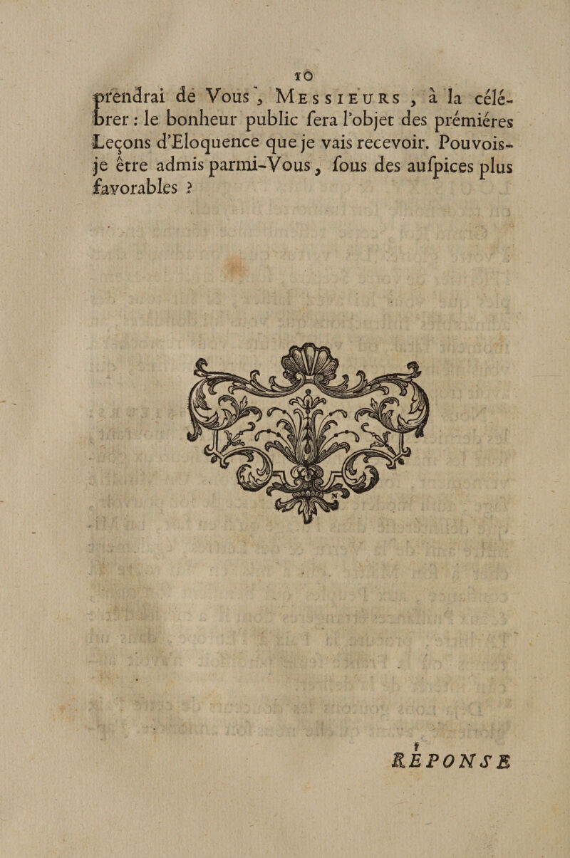 ïO prendrai de Vous'3 Messieurs , à la célé¬ brer : le bonheur public fera l’objet des prémiéres Leçons d’Eloquence que je vais recevoir. Pouvois- je être admis parmi-Vous, fous des aufpices plus favorables ? REPONSE