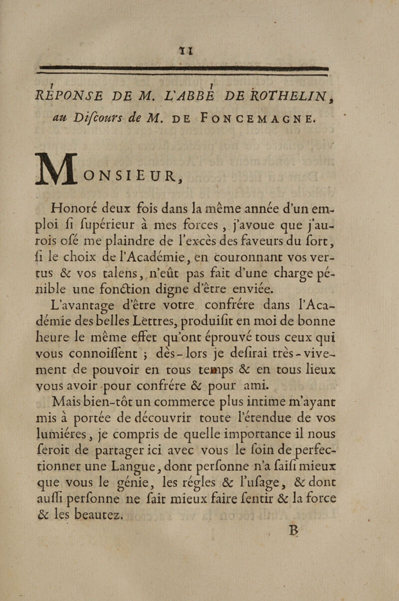ÏI REPONSE DE M. L'ABBE DE ROTHELIN, au Difcours de M. de Foncemagne. ONSIEUR, t « Honore deux fois dans la même année d’un em¬ ploi fi fupérieur à mes forces , j’avoue que j’au- rois ofé me plaindre de l’excès des faveurs du fort, il le choix de l’Académie, en couronnant vos ver¬ tus & vos talens, n’eût pas fait d’une charge pé¬ nible une fonction digne d’être enviée. L’avantage d’être votre confrère dans l’Aca¬ démie des belles Lettres, produifit en moi de bonne heure le même effet qu’ont éprouvé tous ceux qui vous connoiffent -, dès-lors je defirai très-vive¬ ment de pouvoir en tous temps & en tous lieux vous avoir -pour confrère & pour ami. Mais bien-tôt un commerce plus intime m’ayant mis à portée de découvrir toute l’étendue de vos lumières, je compris de quelle importance il nous feroit de partager ici avec vous le foin de perfec¬ tionner une Langue, dont perfonne n’a faifimieux que vous le génie, les régies & l’ufage, &dont auifi perfonne ne fait mieux faire fentir & la force ôc les beautez. B