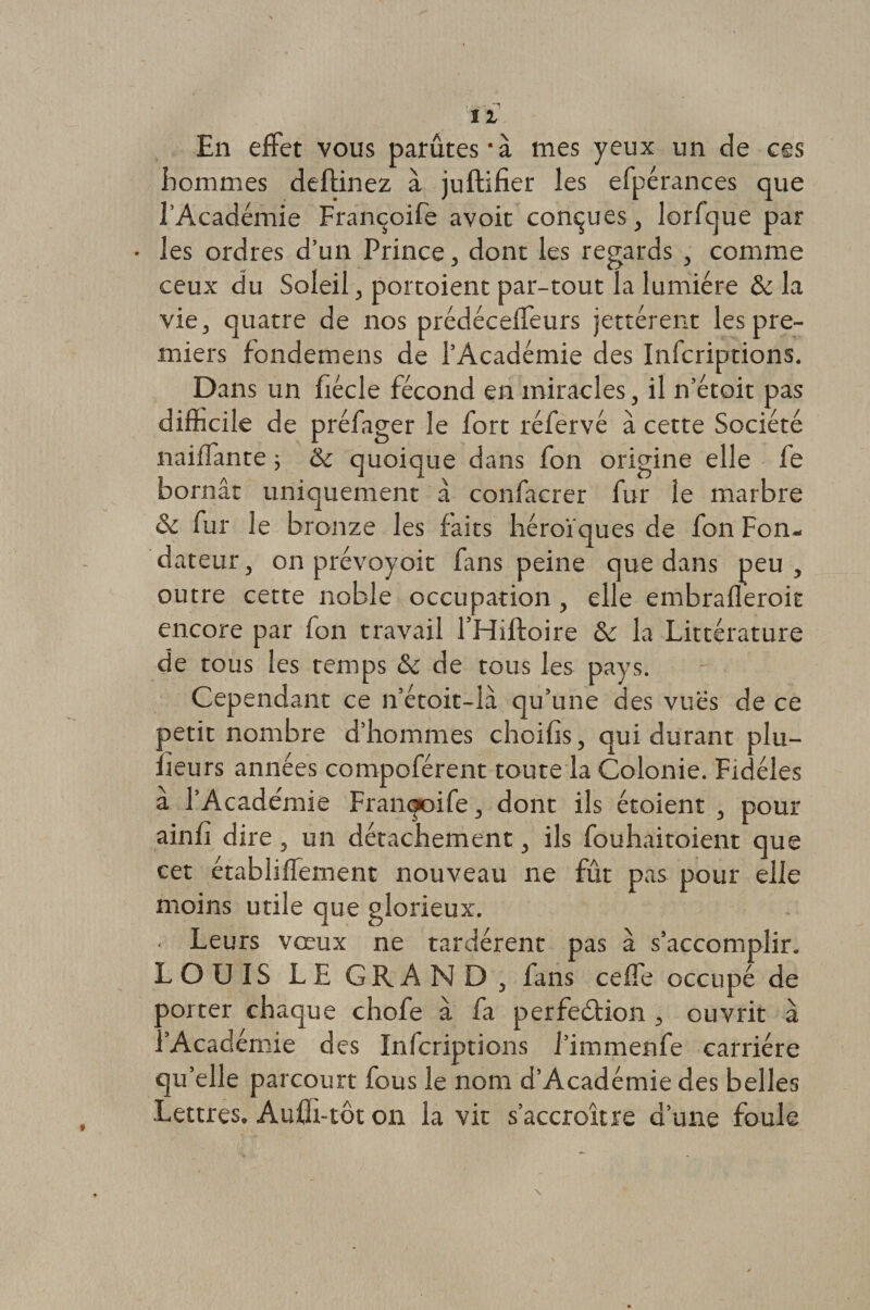 En effet vous parûtes'à mes yeux un de ces hommes deftinez à juftifier les efpérances que l’Académie Françoife avoir connues, lorfque par • les ordres d’un Prince, dont les regards , comme ceux du Soleil, portoient par-tout la lumière & la vie, quatre de nos prédéceffeurs jettérent les pre¬ miers fondemens de l’Académie des Infcriptions. Dans un fiécle fécond en miracles, il n’étoit pas difficile de préfager le fort réfervé à cette Société naiffante ; & quoique dans fon origine elle fe bornât uniquement à confacrer fur le marbre & fur le bronze les faits héroïques de fon Fon¬ dateur, on prévoyoit fans peine que dans peu, outre cette noble occupation , elle embrafleroit encore par fon travail l’Hiftoire & la Littérature de tous les temps & de tous les pays. Cependant ce if’étoit-là qu’une des vues de ce petit nombre d’hommes choifis, qui durant plu- iîeurs années compoférent toute la Colonie. Fidèles à l’Académie Françoife, dont ils étoient , pour ainfî dire 3 un détachement 5 ils fouhaitoient que cet établiffement nouveau ne fût pas pour elle moins utile que glorieux. • Leurs vœux ne tardèrent pas à s’accomplir. LOUIS LE GRAND 3 fans celle occupé de porter chaque chofe à fa perfedtion 3 ouvrit à l’Académie des Infcriptions i’immenfe carrière qu’elle parcourt fous le nom d’Académie des belles Lettres, Aufh-tôt on la vit s’accroître d’une foule