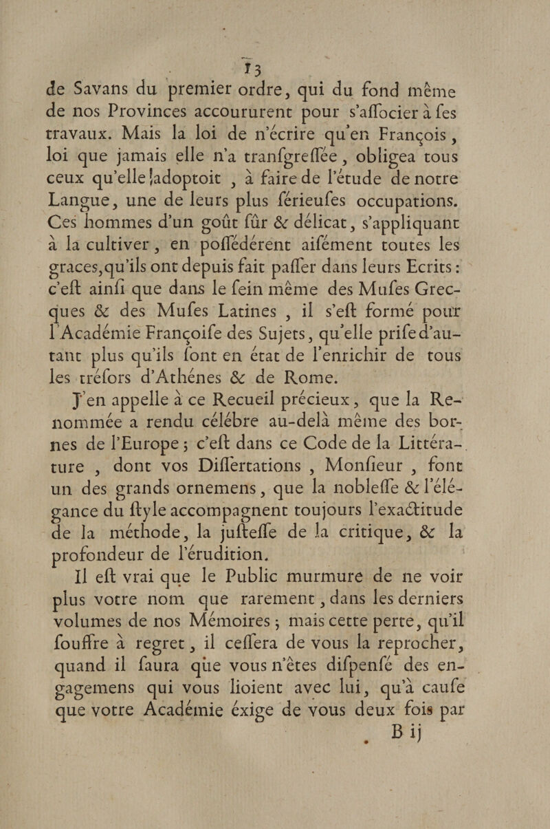 de Savans du premier ordre, qui du fond même de nos Provinces accoururent pour s’affbcier à fes travaux. Mais la loi de n’écrire qu’en François, loi que jamais elle n’a tranfgrelfée, obligea tous ceux qu’elle îadoptoit , à faire de letude de notre Langue, une de leurs plus férieufes occupations. Ces hommes d’un goût fur &amp; délicat, s’appliquant à la cultiver, en polTédérent aifément toutes les grâces,qu’ils ont depuis fait palfer dans leurs Ecrits : c’eft ainh que dans le fein même des Mufes Grec¬ ques &amp; des Mufes Latines , il s’eft formé pour l’Académie Françoife des Sujets, qu’elle prifed’au¬ tant plus qu’ils font en état de l’enrichir de tous les tréfors d’Athènes &amp; de Rome. J’en appelle à ce Recueil précieux, que la Re¬ nommée a rendu célébré au-delà même des bor¬ nes de l’Europe ; c’eft dans ce Code de la Littéra¬ ture , dont vos Diflertations , Moniteur , font un des grands ornemens, que la noblelfe &amp; l’élé¬ gance du ftyle accompagnent toujours l’exadtitude de la méthode, la juftelfe de la critique, &amp; la profondeur de l’érudition. Il eft vrai que le Public murmure de ne voir plus votre nom que rarement, dans les derniers volumes de nos Mémoires -, mais cette perte, qu’il fouffre à regret, il ceffera de vous la reprocher, quand il faura qiie vous n’êtes difpenfé des en- gagemens qui vous lioient avec lui, qu’à caufe que votre Académie exige de vous deux fois par . Bij