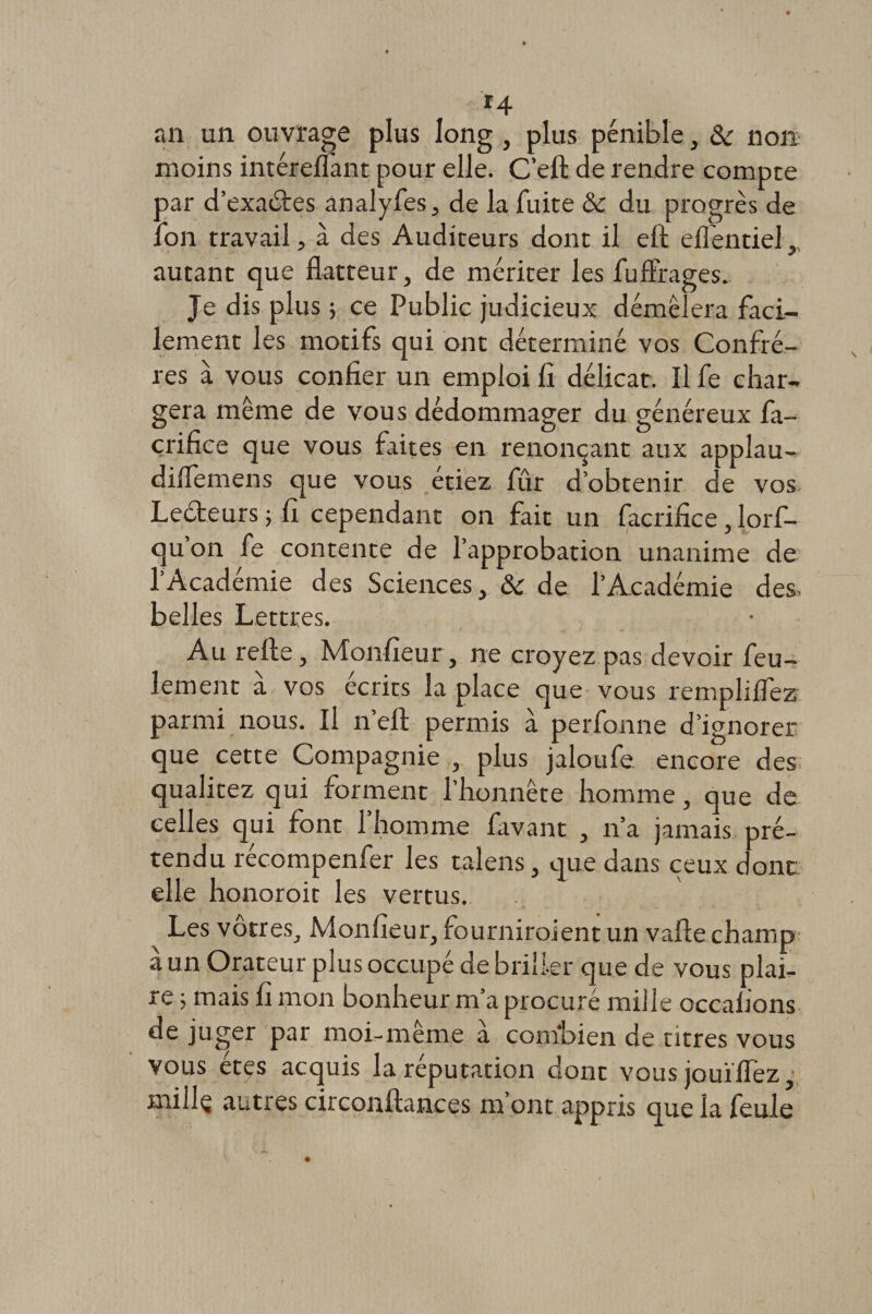 *4 an un ouvrage plus long , plus pénible, &amp;■ non moins intérelîant pour elle. C’eft de rendre compte oar d’exaètes analyfes, de la fuite &amp; du progrès de on travail, à des Auditeurs dont il eft effentiel, y autant que flatteur, de mériter les fufliages. Je dis plus 5 ce Public judicieux démêlera faci¬ lement les motifs qui ont déterminé vos Confrè¬ res à vous confier un emploi fi délicat. Il fe char¬ gera même de vous dédommager du généreux fa- çrifice que vous faites en renonçant aux applau- dilfemens que vous étiez fûr d’obtenir de vos Le&amp;eurs ; fi cependant on fait un facrifice, lorf- qu’on fe contente de l’approbation unanime de l’Académie des Sciences, &amp; de l’Académie des. belles Lettres. Au relie , Monfieur, ne croyez pas devoir feu¬ lement à vos écrits la place que vous rempliflez parmi nous. Il n’ell permis à perfonne d’ignorer que cette Compagnie , plus jaloufe encore des qualitez qui forment l’honnête homme, que de celles qui font l’homme favant , n’a jamais pré¬ tendu récompenfer les talens, que dans ceux donc elle honoroit les vertus. Les vôtres, Monfieur, fourniraient un vafte champ a un Orateur plus occupé de briller que de vous plai¬ re ; mais fi mon bonheur m’a procuré mille occaiions de juger par moi-même à combien de titres vous vous êtes acquis la réputation dont vous jouïflez, mille autres circonllances m’ont appris que la feule