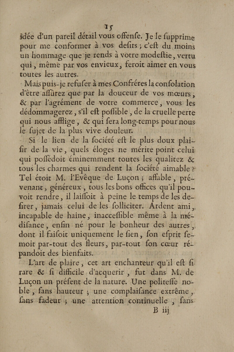 ÎT idée d’un pareil détail vous offenfe. Je le fupprime pour me conformer à vos defîrs -, c’eft du moins un hommage que je rends à votre modeftie, vertu qui, même par vos envieux, feroit aimer en vous toutes les autres. Mais puis-je refufer à mes Confrères la confolation d’être affûrez que par la douceur de vos mœurs, & par l’agrément de votre commerce, vous les dédommagerez, s’il eft poffible , de la cruelle perte qui nous afflige, &c qui fera long-temps pour nous le fujet de la plus vive douleur. Si le lien de la fociété eft le plus doux plai— fir de la vie, quels éloges ne mérite point celui qui poiTédoit éminemment toutes les qualitez ôc tous les charmes qui rendent la fociété aimable ? Tel étoit M. l’Evêque de Luçon 5 affable, pré¬ venant , généreux , tous les bons offices qu’il pou- voit rendre, il laiffoit à peine le temps de les de- firer, jamais celui de les folliciter. Ardent ami,, incapable de haine, inacceffible même à la mé- difance, enfin né pour le bonheur des autres,, dont il faifoit uniquement le lien, fon efprit fe- moit par-tout des fleurs, par-tout fon cœur ré- pandoit des bienfaits. L’art de plaire, cet art enchanteur qu’il eft fi; rare ôc fi difficile d’acquérir , fut dans M. de Luçon un préfent de la nature. Une politeffe no¬ ble , fans hauteur -, une complaifance extrême, fans fadeur 5 une attention continuelle , fans; B iij